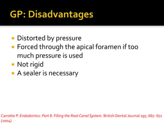  Distorted by pressure
 Forced through the apical foramen if too
much pressure is used
 Not rigid
 A sealer is necessary
Carrotte P. Endodontics: Part 8. Filling the Root Canal System. British Dental Journal 197, 667- 672
(2004)
 