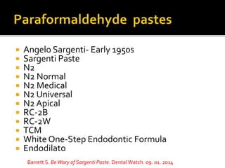  Angelo Sargenti- Early 1950s
 Sargenti Paste
 N2
 N2 Normal
 N2 Medical
 N2 Universal
 N2 Apical
 RC-2B
 RC-2W
 TCM
 White One-Step Endodontic Formula
 Endodilato
Barrett S. BeWary of Sargenti Paste. Dental Watch. 09. 01. 2014
 