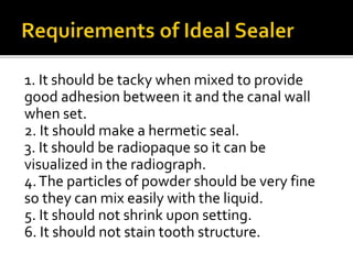 1. It should be tacky when mixed to provide
good adhesion between it and the canal wall
when set.
2. It should make a hermetic seal.
3. It should be radiopaque so it can be
visualized in the radiograph.
4.The particles of powder should be very fine
so they can mix easily with the liquid.
5. It should not shrink upon setting.
6. It should not stain tooth structure.
 