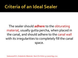 The sealer should adhere to the obturating
material, usually gutta percha, when placed in
the canal, and should adhere to the canal wall
with its irregularities to completely fill the canal
space.
Gatewood R.S. Endodontic Materials. Dent Clin N Am 51 (2007) 695–712
 