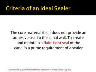 The core material itself does not provide an
adhesive seal to the canal wall.To create
and maintain a fluid-tight seal of the
canal is a prime requirement of a sealer
Gatewood R.S. Endodontic Materials. Dent Clin N Am 51 (2007) 695–712
 