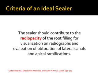 The sealer should contribute to the
radiopacity of the root filling for
visualization on radiographs and
evaluation of obturation of lateral canals
and apical ramifications.
Gatewood R.S. Endodontic Materials. Dent Clin N Am 51 (2007) 695–712
 
