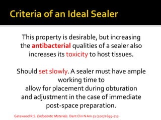 This property is desirable, but increasing
the antibacterial qualities of a sealer also
increases its toxicity to host tissues.
Should set slowly. A sealer must have ample
working time to
allow for placement during obturation
and adjustment in the case of immediate
post-space preparation.
Gatewood R.S. Endodontic Materials. Dent Clin N Am 51 (2007) 695–712
 