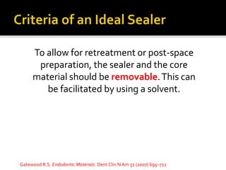 To allow for retreatment or post-space
preparation, the sealer and the core
material should be removable.This can
be facilitated by using a solvent.
Gatewood R.S. Endodontic Materials. Dent Clin N Am 51 (2007) 695–712
 