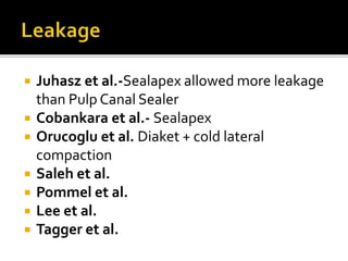  Juhasz et al.-Sealapex allowed more leakage
than Pulp Canal Sealer
 Cobankara et al.- Sealapex
 Orucoglu et al. Diaket + cold lateral
compaction
 Saleh et al.
 Pommel et al.
 Lee et al.
 Tagger et al.
 