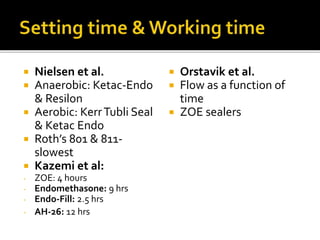  Nielsen et al.
 Anaerobic: Ketac-Endo
& Resilon
 Aerobic: KerrTubli Seal
& Ketac Endo
 Roth’s 801 & 811-
slowest
 Kazemi et al:
- ZOE: 4 hours
- Endomethasone: 9 hrs
- Endo-Fill: 2.5 hrs
- AH-26: 12 hrs
 Orstavik et al.
 Flow as a function of
time
 ZOE sealers
 