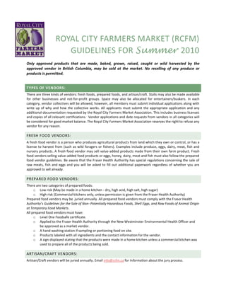 ROYAL CITY FARMERS MARKET (RCFM)
                      GUIDELINES FOR Summer 2010
Only approved products that are made, baked, grown, raised, caught or wild harvested by the
approved vendor in British Columbia, may be sold at the market. No reselling of any produce or
products is permitted.


TYPES OF VENDORS:
There are three kinds of vendors: fresh foods, prepared foods, and artisan/craft. Stalls may also be made available
for other businesses and not-for-profit groups. Space may also be allocated for entertainers/buskers. In each
category, vendor collectives will be allowed, however, all members must submit individual applications along with
write up of why and how the collective works. All applicants must submit the appropriate application and any
additional documentation requested by the Royal City Farmers Market Association. This includes business licenses
and copies of all relevant certifications. Vendor applications and date requests from vendors in all categories will
be considered for good market balance. The Royal City Farmers Market Association reserves the right to refuse any
vendor for any reason.

FRESH FOOD VENDORS:
A fresh food vendor is a person who produces agricultural products from land which they own or control, or has a
license to harvest from (such as wild foragers or fishers). Examples include produce, eggs, dairy, meat, fish and
nursery products. A fresh food vendor may sell value-added products made from their own farm product. Fresh
food vendors selling value-added food products or eggs, honey, dairy, meat and fish must also follow the prepared
food vendor guidelines. Be aware that the Fraser Health Authority has special regulations concerning the sale of
raw meats, fish and eggs and you will be asked to fill out additional paperwork regardless of whether you are
approved to sell already.

PREPARED FOOD VENDORS:
There are two categories of prepared foods:
     o Low risk (May be made in a home kitchen - dry, high acid, high salt, high sugar)
     o High risk (Commercial kitchens only, unless permission is given from the Fraser Health Authority)
Prepared food vendors may be juried annually. All prepared food vendors must comply with the Fraser Health
Authority’s Guidelines for the Sale of Non- Potentially Hazardous Foods, Shell Eggs, and Raw Foods of Animal Origin
at Temporary Food Markets.
All prepared food vendors must have:
     o Level One Foodsafe certificate.
     o Applied to the Fraser Health Authority through the New Westminster Environmental Health Officer and
         be approved as a market vendor.
     o A hand washing station if sampling or portioning food on site.
     o Products labeled with all ingredients and the contact information for the vendor.
     o A sign displayed stating that the products were made in a home kitchen unless a commercial kitchen was
         used to prepare all of the products being sold.

ARTISAN/CRAFT VENDORS:
Artisan/Craft vendors will be juried annually. Email info@rcfm.ca for information about the jury process.
 