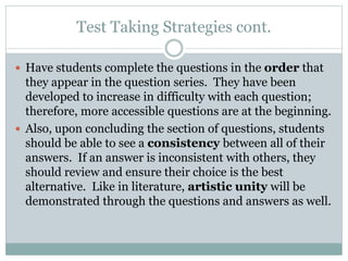 Test Taking Strategies cont.
 Have students complete the questions in the order that
they appear in the question series. They have been
developed to increase in difficulty with each question;
therefore, more accessible questions are at the beginning.
 Also, upon concluding the section of questions, students
should be able to see a consistency between all of their
answers. If an answer is inconsistent with others, they
should review and ensure their choice is the best
alternative. Like in literature, artistic unity will be
demonstrated through the questions and answers as well.
 