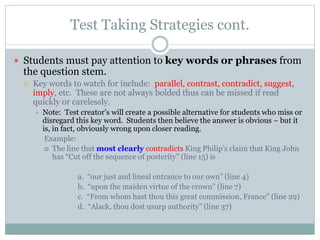 Test Taking Strategies cont.
 Students must pay attention to key words or phrases from
the question stem.
 Key words to watch for include: parallel, contrast, contradict, suggest,
imply, etc. These are not always bolded thus can be missed if read
quickly or carelessly.
 Note: Test creator’s will create a possible alternative for students who miss or
disregard this key word. Students then believe the answer is obvious – but it
is, in fact, obviously wrong upon closer reading.
Example:
 The line that most clearly contradicts King Philip’s claim that King John
has “Cut off the sequence of posterity” (line 15) is
a. “our just and lineal entrance to our own” (line 4)
b. “upon the maiden virtue of the crown” (line 7)
c. “From whom hast thou this great commission, France” (line 29)
d. “Alack, thou dost usurp authority” (line 37)
 