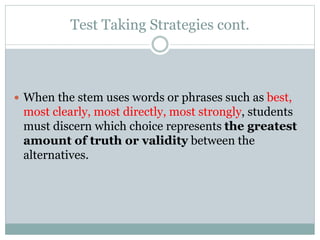 Test Taking Strategies cont.
 When the stem uses words or phrases such as best,
most clearly, most directly, most strongly, students
must discern which choice represents the greatest
amount of truth or validity between the
alternatives.
 