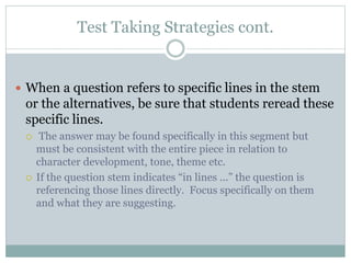 Test Taking Strategies cont.
 When a question refers to specific lines in the stem
or the alternatives, be sure that students reread these
specific lines.
 The answer may be found specifically in this segment but
must be consistent with the entire piece in relation to
character development, tone, theme etc.
 If the question stem indicates “in lines ...” the question is
referencing those lines directly. Focus specifically on them
and what they are suggesting.
 
