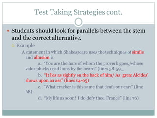 Test Taking Strategies cont.
 Students should look for parallels between the stem
and the correct alternative.
 Example
A statement in which Shakespeare uses the techniques of simile
and allusion is
a. “You are the hare of whom the proverb goes,/whose
valor plucks dead lions by the beard” (lines 58-59_
b. “It lies as sightly on the back of him/ As great Alcides’
shows upon an ass” (lines 64-65)
c. “What cracker is this same that deafs our ears” (line
68)
d. “My life as soon! I do defy thee, France” (line 76)
 