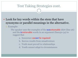 Test Taking Strategies cont.
 Look for key words within the stem that have
synonyms or parallel meanings in the alternative.
 Example:
The speaker uses the examples of the nonreturnable shirt (line 26)
and the irretrievable words in an argument (lines30-34) to
suggest that
a. Innocence cannot be regained
b. Sorrow results from misadventure
c. Truth must prevail in relationships
d. Youth cannot adapt to circumstances
 