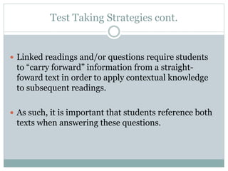 Test Taking Strategies cont.
 Linked readings and/or questions require students
to “carry forward” information from a straight-
foward text in order to apply contextual knowledge
to subsequent readings.
 As such, it is important that students reference both
texts when answering these questions.
 