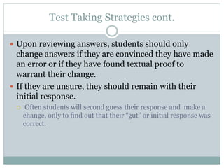 Test Taking Strategies cont.
 Upon reviewing answers, students should only
change answers if they are convinced they have made
an error or if they have found textual proof to
warrant their change.
 If they are unsure, they should remain with their
initial response.
 Often students will second guess their response and make a
change, only to find out that their “gut” or initial response was
correct.
 