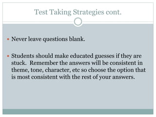 Test Taking Strategies cont.
 Never leave questions blank.
 Students should make educated guesses if they are
stuck. Remember the answers will be consistent in
theme, tone, character, etc so choose the option that
is most consistent with the rest of your answers.
 
