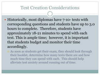 Test Creation Considerations
 Historically, most diplomas have 7-10- texts with
corresponding questions and students have up to 3.0
hours to complete. Therefore, students have
approximately 18-21 minutes to spend with each
text. This is ample time; however, it is important
that students budget and monitor their time
accordingly.
 As soon as students get their exam, they should look through
their booklet, determine how many texts there are and how
much time they can spend with each. This should help
alleviate test anxiety around running out of time.
 