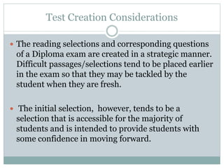 Test Creation Considerations
 The reading selections and corresponding questions
of a Diploma exam are created in a strategic manner.
Difficult passages/selections tend to be placed earlier
in the exam so that they may be tackled by the
student when they are fresh.
 The initial selection, however, tends to be a
selection that is accessible for the majority of
students and is intended to provide students with
some confidence in moving forward.
 