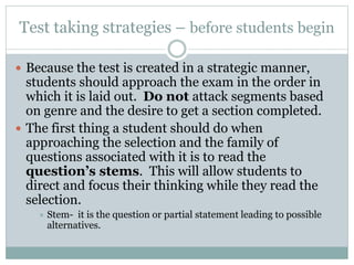Test taking strategies – before students begin
 Because the test is created in a strategic manner,
students should approach the exam in the order in
which it is laid out. Do not attack segments based
on genre and the desire to get a section completed.
 The first thing a student should do when
approaching the selection and the family of
questions associated with it is to read the
question’s stems. This will allow students to
direct and focus their thinking while they read the
selection.
 Stem- it is the question or partial statement leading to possible
alternatives.
 