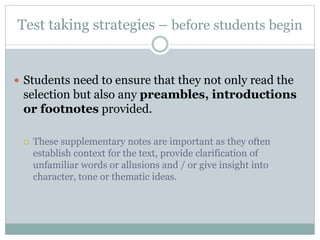 Test taking strategies – before students begin
 Students need to ensure that they not only read the
selection but also any preambles, introductions
or footnotes provided.
 These supplementary notes are important as they often
establish context for the text, provide clarification of
unfamiliar words or allusions and / or give insight into
character, tone or thematic ideas.
 