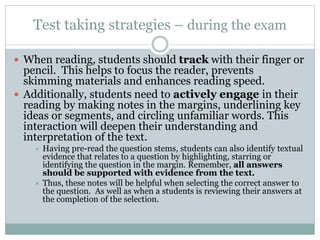 Test taking strategies – during the exam
 When reading, students should track with their finger or
pencil. This helps to focus the reader, prevents
skimming materials and enhances reading speed.
 Additionally, students need to actively engage in their
reading by making notes in the margins, underlining key
ideas or segments, and circling unfamiliar words. This
interaction will deepen their understanding and
interpretation of the text.
 Having pre-read the question stems, students can also identify textual
evidence that relates to a question by highlighting, starring or
identifying the question in the margin. Remember, all answers
should be supported with evidence from the text.
 Thus, these notes will be helpful when selecting the correct answer to
the question. As well as when a students is reviewing their answers at
the completion of the selection.
 