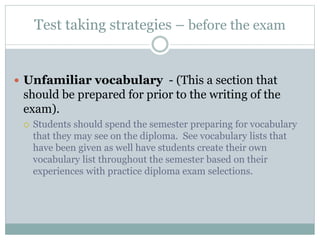 Test taking strategies – before the exam
 Unfamiliar vocabulary - (This a section that
should be prepared for prior to the writing of the
exam).
 Students should spend the semester preparing for vocabulary
that they may see on the diploma. See vocabulary lists that
have been given as well have students create their own
vocabulary list throughout the semester based on their
experiences with practice diploma exam selections.
 