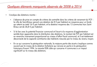 55
Doc. 1
• L’analyse des dotations montre :
• L’absence de prise en compte de critères de centralité dans les critères de versement du FCF :
la ville de Saint-Brieuc perçoit une dotation de 8 € par habitant en moyenne pour un fonds
qui atteint au total 16 € par habitant, et la dotation moyenne des 13 communes hors Saint
Brieuc est de 26,8 € par habitant.
• Si le lien avec le potentiel financier communal et l’écart à la moyenne d’agglomération
semble bien apparaître dans la distribution des dotations, le montant de FCF par habitant est
en revanche inversement proportionnel au niveau d’effort fiscal communal, et il est totalement
déconnecté de la capacité contributive des habitants mesurée par le niveau du revenu moyen.
• En ce qui concerne la péréquation nationale, la majeure partie des écarts s’explique comme
souvent par le niveau de la dotation forfaitaire qui renvoie en partie à la péréquation
historique d’avant 1994. La récente DSR cible qui concerne 4 communes a un impact
significatif sur le niveau des dotations.
Quelques éléments marquants observés de 2008 à 2014
 