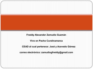 Freddy Alexander Zamudio Guzmán       Vivo en Pacho Cundinamarca CEAD al cual pertenece: José y Acevedo Gómez correo electrónico: zamudiogfreddy@gmail.com 