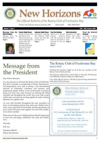 New Horizons
                        The Ofﬁcial Bulletin of the Rotary Club of Freshwater Bay
                             PO Box 168, Nedlands, Western Australia, 6909 
           District 9450
      ABN: 99602195617

 Volume 1, Issue 1	                                                                                                         19th - 25th January 2009

Message from the            Charter Night Dinner      Induction Night Dinner    From the Meeting         Club Information        From the District
Club President              Details on when, where    Information regarding     Didn’t get to the last   Information on Ofﬁce    Governor
Message from the            and what to wear!         the Induction Night       meeting.     Catch-up    Bearers, club contact   A welcome to Rotary
Charter President           Find out how you can      dinner, and what you      with this summary of     details, and meeting    from   the    District
Page 2                      help in organising this   can do to assist.         what was presented or    times.                  Governor Sue Rowell
                            unique event. Few         Page 3                    discussed at the last    Page 4                  Page 4
                            Rotarians get the                                   meeting.
                            privilege of attending                              Page 3
                            their club’s Charter
                            Night, so this is a
                            night to remember.
                            Page 3




                                                                               The Rotary Club of Freshwater Bay
Message from                                                                   District 9450
                                                                               Celebrate the Induction Night for all of the new members of the

the President                                                                  Rotary Club of Freshwater Bay.
                                                                               The Induction Night Dinner will be held on Thursday 5th February
                                                                               Café, Bethesda Hospital, 6.30pm for 7.00pm dinner. 
Dear Fellow Rotarians
                                                           Cost will be $40 per person, with $20 per person being donated back
It is my pleasure to welcome the Rotary Club of Freshwater to the club’s Charity Account. 
Bay, W.A., Australia to membership in Rotary International.
In joining Rotary, your club is joining a vast international
network of community volunteers and business and
professional people. Rotary is tens of thousands of projects
being run every day, many focused on reducing the child
mortality rate throughout the world. Now your club is part
of that same vast network working together to make a lasting
difference on a global scale!

As your club develops throughout the year, remember to
focus on developing projects that make sure children have
clean water, improved overall health, and the opportunity to
go to school. We must work together, one club with another,
to do what is needed.

Please join me this year in Making Dreams Real by beginning
to turn safe and happy childhoods into long and healthy
lives.

Sincerely,

D.K. Lee

President, 2008-09
Rotary International


Rotary Club of Freshwater Bay, District 9450
                                                                                                          1
 