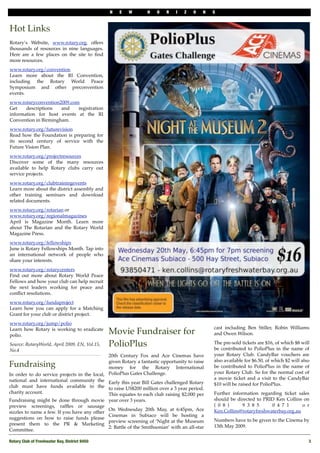 N    E   W           H   O   R   I   Z   O   N   S



Hot Links
Rotary’s Website, www.rotary.org, offers
thousands of resources in nine languages.
Here are a few places on the site to ﬁnd
more resources.
www.rotary.org/convention
Learn more about the RI Convention,
including the Rotary World Peace
Symposium and other preconvention
events.
www.rotaryconvention2009.com
Get    descriptions   and   registration
information for host events at the RI
Convention in Birmingham.
www.rotary.org/futurevision
Read how the Foundation is preparing for
its second century of service with the
Future Vision Plan.
www.rotary.org/projectresources
Discover some of the many resources
available to help Rotary clubs carry out
service projects.
www.rotary.org/clubtrainingevents
Learn more about the district assembly and
other training seminars and download
related documents.
www.rotary.org/rotarian or
www.rotary.org/regionalmagazines
April is Magazine Month. Learn more
about The Rotarian and the Rotary World
Magazine Press.
www.rotary.org/fellowships
June is Rotary Fellowships Month. Tap into
an international network of people who
share your interests.
www.rotary.org/rotarycenters
Find out more about Rotary World Peace
Fellows and how your club can help recruit
the next leaders working for peace and
conﬂict resolutions.
www.rotary.org/fundaproject
Learn how you can apply for a Matching
Grant for your club or district project.
www.rotary.org/jump/polio
                                                                                                 cast including Ben Stiller, Robin Williams
Learn how Rotary is working to eradicate
polio.
                                                Movie Fundraiser for                             and Owen Wilson.

Source: RotaryWorld, April 2009, EN, Vol.15,    PolioPlus                                        The pre-sold tickets are $16, of which $8 will
                                                                                                 be contributed to PolioPlus in the name of
No.4
                                              20th Century Fox and Ace Cinemas have              your Rotary Club. CandyBar vouchers are
                                              given Rotary a fantastic opportunity to raise      also available for $6.50, of which $2 will also
Fundraising                                   money for the Rotary International                 be contributed to PolioPlus in the name of
In order to do service projects in the local, PolioPlus Gates Challenge.                         your Rotary Club. So for the normal cost of
national and international community the Early this year Bill Gates challenged Rotary            a movie ticket and a visit to the CandyBar
club must have funds available in the to raise US$200 million over a 3 year period.              $10 will be raised for PolioPlus.
charity account.                              This equates to each club raising $2,000 per       Further information regarding ticket sales
Fundraising might be done through movie         year over 3 years.                               should be directed to PRID Ken Collins on
preview screenings, rafﬂes or sausage                                                            ( 0 8 )      9 3 8 5     0 4 7 1       o r
                                                On Wednesday 20th May, at 6:45pm, Ace            Ken.Collins@rotaryfreshwaterbay.org.au
sizzles to name a few. If you have any other
                                                Cinemas in Subiaco will be hosting a
suggestions on how to raise funds please                                                         Numbers have to be given to the Cinema by
                                                preview screening of ‘Night at the Museum
present them to the PR & Marketing                                                               13th May 2009.
                                                2: Battle of the Smithsonian’ with an all-star
Committee.

Rotary Club of Freshwater Bay, District 9450!                                                                                                  3
 