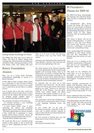 N   E   W       H   O    R   I   Z   O    N   S


                                                                                                      RI President’s
                                                                                                      Theme for 2009-10
                                                                                                      The 2009-10 RI theme acknowledges
                                                                                                      the important role individual Rotary
                                                                                                      clubs will play in shaping the future
                                                                                                      of Rotary.

                                                                                                      RI    President-elect   John   Kenny
                                                                                                      unveiled the theme, The Future of
                                                                                                      Rotary Is in Your Hands, on Monday
                                                                                                      during the opening plenary session of
                                                                                                      the International Assembly, an annual
                                                                                                      training event in San Diego,
                                                                                                      California, USA, for incoming district
                                                                                                      governors.

                                                                                                      "The future of Rotary will not be
                                                                                                      shaped at RI headquarters -- it will be
                                                                                                      shaped in each and every Rotary
                                                                                                      club," Kenny said, "because it is for
                                                                                                      each of us -- as Rotarians -- to do what
                                                                                                      is necessary to keep Rotary strong."

                                                                                                     Kenny acknowledged the foundation
                                                                                                     established by past Rotary leaders
                                                    Photo: (L to R): Grace Carroll, Tilai Morrissey, and laid the responsibility for
Group Study Exchange to Texas                       Nina Morrow, Grace Ley, Renee Wirth, Nikki building upon that success on every
The D9540 GSE Team ﬂew out to Texas on              Gardner                                          Rotarian.
Friday 17th April at 5:30am. During their
                                                    businesses and organisations that represent the
exchange they will be hosted by local Rotarians                                                        "Each one of us is standing on the
                                                    Team Member’s vocations. The team may also
and Rotary Clubs, making presentations to the                                                          shoulders of generations of Rotarians
                                                    get to do some sightseeing on the way!
host Rotary Clubs, and visiting with local                                                             past, and it is our responsibility to
                                                                                                       determine Rotary’s future," Kenny
Rotary Foundation                                   The whole purpose of the"Alumni"Committee said.
                                                    is to create opportunities for this network to get
Alumni                                              together and encourage " Rotary clubs to let "The goals we set, whatever our
                                                    alumni know of events or activities that they action plan, it is in our hands to
Were you on a Group Study Exchange,                 could get involved in if they would like to." We accomplish or not," said Kazeem
Ambassadorial Scholarship or served as a            would like to assure fellow alumni that this is Mustapha, governor-elect of District
Rotary Volunteer?                                   not a push for Rotary membership but is about 9125 (Nigeria). "Everybody has to be
                                                    keeping the alumni membership connected.           involved."
In May 2008 we held a fantastic dinner which
was a celebration of some 30 years of Rotary        Its important that we have up to date             Chuck Cicchella, governor-elect of
Foundation programs. For many it was a great        information and contact lists." For the dinner    District 6710 (Kentucky, USA), likes
way to catch up for the ﬁrst time in a number       last year we tried to get in touch with as many   the theme's emphasis on the future. "I
of years."                                          people as we could." However, we only have        have always had a strong desire to
"                                                   about 40% of the database. " Can you please       nurture along young people. It's vital
Lots of people told us that they would love         conﬁrm your contact details and please            to us."
opportunities to keep in touch and as we don't      forward to other alumni members so we can
want to lose the impetus that has been created      ensure that our database remains current and      Kenny emphasized that every Rotary
by bringing people together again, a                up to date.                                       club is and must be autonomous.
new"Alumni"Committee has been created.
                                                    Your information will be kept conﬁdential and
The"committee will deliver on the following:                                                       "Everything begins and ends with our
                                                    we will only be contacting you about 3-4 times
- 2-3 informal functions a year including                                                          clubs," he said. "Our clubs can and do
                                                    a year regarding upcoming events and
picnics, lawn bowls, sailing etc                                                                   work together; they work through
                                                    activities.
- A more formal dinner every 2 years                                                               (continued Page 5)
celebrating the alumni and providing                If you would like to be part of
opportunities for teams and friends to catch up.    the"Alumni"Committee, would like to"take an
- Providing opportunities for alumni members        active role in alumni activities, organise an
if they would like to participate in rotary         event or help with the next dinner planned for
projects without being a rotarian." (eg one off     2010 please let us know.
tree planting, painting, helping with a fair etc)   We look forward to hearing from you and
- Keep the alumni database up to date               being a part of future Alumni catch ups.
"

We would also like to see a Facebook group          Cleve Main
created to allow people to stay in touch and        State Alumni Committee Chair
ﬁnd out what’s happening, but that’s in the
future.

    4!                                                                                                 Rotary Club of Freshwater Bay, District 9450
 