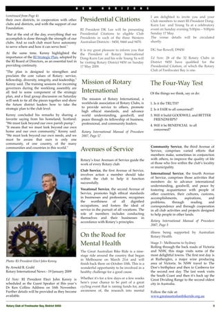 N    E   W        H    O   R    I   Z   O    N     S

(continued from Page 4)                                                                                 I am delighted to invite you and your
their own districts, in cooperation with other       Presidential Citations                             Club members to meet RI President Dong-
clubs and districts, and with the support of our                                                        Kurn Lee "and Young Ya at a celebratory
Foundation.                                          RI President DK Lee will be presenting             event on Sunday evening 5:00pm – 9:00pm
"But at the end of the day, everything that we       Presidential Citations to eligible Club            Sunday 17 May.
accomplish is done through the strength of our       Presidents in each of the three Western            The venue details will be circulated
clubs. And so each club must have autonomy           Australian Districts - 9450, 9460 and 9470.        shortly.
to serve where and how it can serve best."
                                                     It is my great pleasure to inform you that         DG Sue Rowell, D9450
At the same time, Kenny highlighted the              the President of Rotary International
importance of the RI Strategic Plan, adopted by      Dong-Kurn Lee and his wife Young Ya will           Ed Note: 28 of the 32 Rotary Clubs in
the RI Board of Directors, as an essential tool in   be visiting"Rotary District 9450 on Sunday         District 9450 have qualiﬁed for the
providing continuity.                                17 May 2009.                                       Presidential Citation, of which the Rotary
"The plan is designed to strengthen and              "                                                  Club of Freshwater Bay is one.
proclaim the core values of Rotary: service,
fellowship, diversity, integrity, and leadership,"
Kenny said. The training sessions for incoming        Mission of Rotary                                 The Four-Way Test
governors during the weeklong assembly are
all tied to some component of the strategic           International                                     Of the things we think, say or do:
plan, and a ﬁnal group discussion on Saturday
will seek to tie all the pieces together and show     The mission of Rotary International, a
the future district leaders how to take the           worldwide association of Rotary Clubs, is         1. Is it the TRUTH?
strategic plan to the club level.                     to provide service to others, promote
                                                                                                        2. Is it FAIR to all concerned?
                                                      high ethical standards, and advance
Kenny concluded his remarks by sharing a              world understanding, goodwill, and                3. Will it build GOODWILL and BETTER
favorite saying from his homeland, Scotland:          peace through its fellowship of business,            FRIENDSHIPS?
"We must look beyond our own parish pump."            professional, and community leaders.
                                                                                                        4. Will it be BENEFICIAL to all
"It means that we must look beyond our own
                                                                                                           concerned?
home and our own community," Kenny said.              Rotary International Manual of Procedure
"We must look beyond our own needs, and we            2007, Page 57
must be aware that ours is only one
community, of one country, of the many
                                                                                                        Community Service, the third Avenue of
communities and countries in this world."
                                                     Avenues of Service                                 Service, comprises varied efforts that
                                                                                                        members make, sometimes in conjunction
                                                     Rotary’s four Avenues of Service guide the         with others, to improve the quality of life
                                                     work of every Rotary club:                         of those who live within the club’s locality
                                                                                                        or municipality.
                                                     Club Service, the ﬁrst Avenue of Service,
                                                     involves action a member should take               International Service, the fourth Avenue
                                                     within the club to help it function                of Service, comprises those activities that
                                                     successfully.                                      members do to advance international
                                                                                                        understanding, goodwill, and peace by
                                                     Vocational Service, the second Avenue of           fostering acquaintance with people of
                                                     Service, promotes high ethical standards           other countries, their cultures, customs,
                                                     in businesses and professions, recognises          accomplishments,         aspirations,    and
                                                     the    worthiness     of     all   digniﬁed        problems,       through      reading     and
                                                     occupations, and fosters the ideal of              correspondence and through cooperation
                                                     service in the pursuit of all vocations. The       in all club activities and projects designed
                                                     role of members includes conducting                to help people in other lands.
                                                     themselves and their businesses in
                                                     accordance with Rotary’s principles.               Rotary International Manual of Procedure
                                                                                                        2007, Page 3

                                                                                                        illness being supported by Australian
                                                     On the Road for                                    Rotary Health.

                                                     Mental Health                                      Stage 3 - Melbourne to Sydney
                                                                                                        Rolling through the back roads of Victoria
                                                     The Great Australian Bike Ride is a nine-          and NSW, this stage visits some of the
                                                     stage ride around the country that began           most delightful towns. The ﬁrst rest day is
                                                     in Melbourne on March 21st and will                at Rutherglen, a major wine producing
Photo: RI President Elect John Kenny
                                                     ﬁnish back there on October 10th. This is a        area of Victoria. In NSW travel to The
By Arnold R. Grahl                                   wonderful opportunity to be involved in a          Don’s birthplace and then to Canberra for
Rotary International News - 19 January 2009          healthy challenge for a good cause.                the second rest day. The last week visits
                                                                                                        the South Coast and then it's back up the
Ed Note: RI President Elect John Kenny is            Whether it's for a few days or a few weeks         Great Dividing Range to the second oldest
scheduled as the Guest Speaker at this year’s        here's your chance to be part of a great           city in Australia.
Dr Ken Collins Address on 16th November.             cycling event that is raising funds for, and
Further details will be provided as they become      awareness of, the research into mental             Follow the ride at:
available.                                                                                              www.greataustralianbikeride.org.au

Rotary Club of Freshwater Bay, District 9450!                                                                                                      5
 