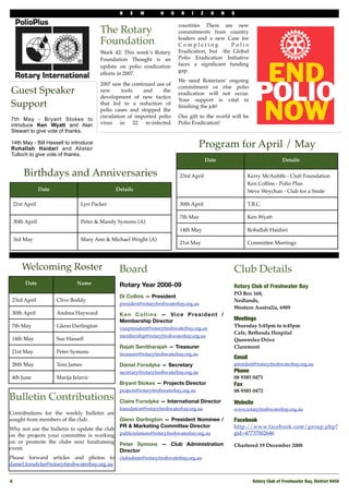 N   E   W        H      O    R   I     Z     O    N   S

                                                                            countries There are new
                                        The Rotary                          commitments from country

                                        Foundation                          leaders and a new Case for
                                                                            Completing          Polio
                                        Week 42: This week’s Rotary         Eradication, but the Global
                                        Foundation Thought is an            Polio Eradication Initiative
                                        update on polio eradication         faces a signiﬁcant funding
                                                                            gap.
                                        efforts in 2007.
                                                                            We need Rotarians’ ongoing
                                        2007 saw the continued use of
                                                                            commitment or else polio
Guest Speaker                           new       tools   and     the
                                                                            eradication will not occur.
                                        development of new tactics
                                                                            Your support is vital in
Support                                 that led to a reduction of
                                        polio cases and stopped the
                                                                            ﬁnishing the job!
                                        circulation of imported polio       Our gift to the world will be
7th May - Bryant Stokes to
introduce Ken Wyatt and Alan            virus in 22 re-infected             Polio Eradication!
Stewart to give vote of thanks.

14th May - Bill Hassell to introduce
Rohallah Haidari and Alistair
                                                                                      Program for April / May
Tulloch to give vote of thanks.
                                                                                           Date                               Details

      Birthdays and Anniversaries                                           23rd April                      Kerry McAuliffe - Club Foundation
                                                                                                            Ken Collins - Polio Plus
              Date                            Details                                                       Steve Weychan - Club for a Smile

 21st April                    Lyn Packer                                   30th April                      T.B.C.

                                                                            7th May                         Ken Wyatt
 30th April                    Peter & Mandy Symons (A)
                                                                            14th May                        Rohallah Haidari
 3rd May                       Mary Ann & Michael Wright (A)
                                                                            21st May                        Committee Meetings



     Welcoming Roster                          Board                                                  Club Details
      Date                   Name              Rotary Year 2008-09                                    Rotary Club of Freshwater Bay
                                                                                                      PO Box 168,
                                               Di Collins — President
 23rd April          Clive Boddy                                                                      Nedlands,
                                               president@rotaryfreshwaterbay.org.au
                                                                                                      Western Australia, 6909
 30th April          Andrea Hayward            Ken Collins — Vice President /
                                               Membership Director                                    Meetings
 7th May             Glenn Darlington          vicepresident@rotaryfreshwaterbay.org.au               Thursday 5:45pm to 6:45pm
                                                                                                      Cafe, Bethesda Hospital
                                               membership@rotaryfreshwaterbay.org.au
 14th May            Sue Hassell                                                                      Queenslea Drive
                                               Rajah Senitharajah — Treasurer                         Claremont
 21st May            Peter Symons              treasurer@rotaryfreshwaterbay.org.au
                                                                                                      Email
 28th May            Toni James                Daniel Forsdyke — Secretary                            president@rotaryfreshwaterbay.org.au
                                               secretary@rotaryfreshwaterbay.org.au                   Phone!
 4th June            Marija Jelavic                                                                   08 9385 0471
                                               Bryant Stokes — Projects Director                      Fax
                                               projects@rotaryfreshwaterbay.org.au                    08 9385 0472
Bulletin Contributions                         Claire Forsdyke — International Director               Website
                                               foundation@rotaryfreshwaterbay.org.au                  www.rotaryfreshwaterbay.org.au
Contributions for the weekly bulletin are
sought from members of the club.            Glenn Darlington — President Nominee /                    Facebook
                                            PR & Marketing Committee Director                         http://www.facebook.com/group.php?
Why not use the bulletin to update the club
on the projects your committee is working publicrelations@rotaryfreshwaterbay.org.au                  gid=47737002646
on or promote the clubs next fundraising Peter Symons — Club Administration
                                                                                                      Chartered 19 December 2008
event.                                      Director
Please forward articles and photos to clubadmin@rotaryfreshwaterbay.org.au
daniel.forsdyke@rotaryfreshwaterbay.org.au


6!                                                                                                             Rotary Club of Freshwater Bay, District 9450
 