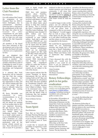 N    E   W        H     O      R   I   Z   O    N    S


                                   more in depth insight into              outdoors) so that we can start to     marathon, the Rotarians took to
Letter from the                    ‘Climb for a Smile’.                    market ourselves out in the local     the streets to promote Rotary's
Club President                     PRID Ken told members
                                                                           community. I will stress that         causes, wearing shirts with the
                                                                           this " would not " be compulsory      Rotary colors of royal blue and
                                   present      about     PolioPlus,
Dear Rotarians,                                                            and that it would be"entirely at      gold for a friendship run from the
                                   Rotary’s signature project to
                                                                           the member's own expense. No          United Nations headquarters to
It is with sadness that I report   eliminate Polio. Ken has been
                                                                           Club funds would be used for          Central Park.
the     resignation    of    out   involved with Rotary’s push to
                                                                           this."
President Elect for 2010-11,       eradicate Polio since 1985,                                                   "We were proud to wear our
Glenn Darlington, due to           when Dr Albert Sabin asked              I would be happy to take on this      running shirts marked [with]
commitments          elsewhere.    Rotary to help him eradicate            project, sort out collecting the      Rotary along the New York
Glenn has been a vital part in     the disease. Ken is currently           money and taking the orders etc.      streets," says Jean-Claude Brocart,
the establishment of the club.     the Zone 7 Coordinator of the           I will get prices from 2              of the Rotary Club of Toulouse
We hope that when he has           PolioPlus Gates Challenge. Bill         companies so that we can ensure       Ovalie, France. "It was an
lessened         his      other    and Melinda Gates donated US            "due diligence". I would suggest      unforgettable experience. All
commitments he will rejoin         $355      million    and    have        that we look at using a blue/         along the way, an enthusiastic and
us. Glenn you will be missed       challenged           Rotarians          white theme for the polo shirts       enormous crowd encouraged the
and we hope you will come          worldwide to raise US$200               as it will reﬂect Freshwater Bay      runners."
along to the club frequently       million. Each club is asked to          and the colours we were looking
with Judith.                                                                                                     The Rotarian's Wine Appreciation
                                   contribute US$2,000 per year            at originally for the banners.
                                                                                                                 Fellowship challenged members
                                   for the next three years and this
All members of the Board                                                   We would then be appropriately        to raise $100 each for polio, and
                                   can be raised from the public
have been informed of this                                                 attired for our fundraising           pledged to match the ﬁrst 50
                                   by way of fundraising events or
development and in line with                                               activities and maybe feel a bit       contributors. Those contributors
                                   from personal contributions
RI policy the Board will make                                              more like a Team!!! Embroidery        also received a lifetime
                                   which are tax deductible.
a decision as to a replacement                                             on the polo shirts would be the       membership in the fellowship. In
                                   Please support our ﬁlm night
for him.                                                                   Rotary Wheel and 'Rotary Club         December, the group sent a check
                                   on 20th May which will provide
                                                                           of Freshwater Bay' (nothing           for $10,000 to The Rotary
We    are   delighted   that       $8.00 for each ticket sold
                                                                           fancy!).                              Foundation, earmarked for
Elizabeth Bain has agreed to       towards our share of this
                                                                                                                 PolioPlus.
become a member.        Her        amount. With immunisation               I have discussed this with the
husband Graeme has been a          rates dropping, it is vital to          board, and     would now be           The fundraising effort even
member of the Rotary Club of       support       this    magniﬁcent        grateful if you could let me          helped the fellowship add new
Cambridge for some 15 years        project of a polio free world so        know if you are interested in         members, especially from India,
thus Elizabeth comes with a        that children in our own                having a Club Polo Shirt.             one of the four remaining polio-
knowledge and background           country are not subject to the                                                endemic countries.
in Rotary.                         risk of the disease.                    Claire Forsdyke""
                                                                           Club Director                         "Fifty Rotarians, many of them
It is planned that Vicki           Latest reports indicate that the        The Rotary Foundation -               new fellowship members,
Rasmussen will be inducted         current President of Rotary             International                         participated. A new chapter"is
into the Club this coming          International, DK Lee will be                                                 being started in District 5320
Thursday,     however,     her     visiting Perth on 22nd May and          Rotary Fellowships                    (California) as a result," says Past
husband Jesper is having a         it is anticipated he will present                                             District Governor Conrad Heede,
hip replacement in May and         those clubs who have qualiﬁed           pitch in for polio                    the fellowship’s president. "The
she will be looking after him      for Presidential Citations with                                               success of this initiative and the
for a few weeks. We also           these at a Cocktail function            eradication                           recent increase in the Gates grant
hope to ‘ofﬁcially’ induct Jes     from 5.30pm to 8.00pm. Venue            Rotary Fellowships are ﬁnding         prompted us to set aside another
Senathirajah this coming           to be announced soon. Club              creative ways to do their part to     $2,500 to match the additional
week.                              members will be pleased to              meet Rotary's US$200 Million          contributions from"25 more new
                                   note that the Rotary Club of            Challenge, including running in       members with an interest
PE Kerry McAuliffe was                                                     marathons and auctioning off
                                   Freshwater Bay has qualiﬁed                                                   in"wine."
scheduled        to      make                                              quilts, to name a few.
                                   for one of these Citations.
recommendations to us on                                                                                         As a result, the fellowship sent
setting     up      a     Club     Yours in Rotary Service,                In November, 150 members of           another $5,000 in April to the
Foundation, however as he                                                  the International Marathon            Foundation.
                                   Di Collins                              Fellowship of Rotarians ran the
did not attend our meeting
                                   Charter President                       famed New York City marathon.         The Rotarian Fellowship of
we’ll set another date for this
very important discussion.                                                 With the help of the Rotary Club      Quilters and Fiber Artists plans to
We did however have PP             Team Spirit                             of Metro New York City, the           lend its talents to the cause during
Steve Weychan speak to us                                                  four-year-old fellowship              the 2009 RI Convention in
                                   Dear Rotarians                                                                Birmingham, England, 21-24 June.
very    brieﬂy    about     his                                            attracted other Rotary clubs,
fundraising activity ‘Climb        Now that we have had our                families, and community               Rotarian quilters will auction off
for a Smile’ which raised in       Strategic Planning Meeting and          members as sponsors to raise          handmade quilts, with proceeds
excess of $111,000.00 last year    have an idea of where we want           $3,500 for PolioPlus.                 going toward polio eradication.
and a fundraiser we could          to go as a Club, I would like to                                              Last year, the group raised $3,000
                                                                           The event was a great                 for polio during the RI
easily become involved with,       see us bring a sense of "Team
                                                                           opportunity for global                Convention in Los Angeles. This
particularly with all the          Spirit" on board."
                                                                           fellowship, as the New York           year's convention attendees can
private schools around our                                                 runners welcomed their
                                   I would like to research the                                                  visit the fellowship’s booth or
area. Steve will return to the                                             counterparts from Andorra,
                                   possibility of organising a Club                                              check its Web site"for more
club on June 4th to provide a                                              Austria, France, Germany, and
                                   Polo     Shirt    +/-    cap/hat                                              information.
                                   (protection for when we are             Tunisia. The day before the

2!                                                                                                             Rotary Club of Freshwater Bay, District 9450
 