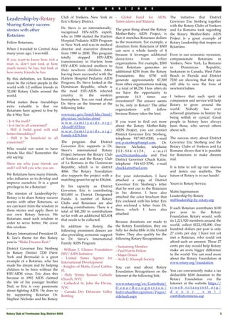 N    E    W        H    O    R   I    Z   O    N    S

                                           Club of Yonkers, New York in - Global Fund for AIDS, The initiative that District
Leadership-by-Rotary                       Eric’s Rotary District.               Tuberculosis and Malaria                 Governor Eric Storberg together
Sharing Rotary success                                                                                                    with the Rotary Clubs of Yonkers
                                           Dr. Steve is an internationally- The great thing about the Rotary
stories with other                         recognized HIV-AIDS expert, Mother-Baby AIDS Project, is
                                                                                                                          and La Romano took regarding
Rotarians                                                                                                                 the Rotary Mother-Baby AIDS
                                           who in 1988 started the Harlem that it stretches Rotarians dollars
                                                                                                                          Project is a great example of
                                           Hospital Pediatric AIDS Program to the maximum. For example, a
Fellow Rotarians,                                                                                                         Rotary Leadership that inspire us
                                           in New York and was its medical donation from Rotarians of $500
                                                                                                                          Rotarians.
When I traveled to Central Asia            director and executive director can save a whole family of 4
many years ago, I was told:                from 1988 to 2000. This program because it leverages additional Even in our economic recession,
                                           totally     stopped      HIV-AIDS donations               from         other compassionate        Rotarians   in
If you want to know how rich a
                                           transmissions in Harlem from organizations. For example, $500 Yonkers, New York, La Romano
man is, don’t just look at how
                                           HIV-AIDS infected mothers to from Rotarians generates an in                            Dominican       Republic,
much money he has, but look at
                                           their newborn children. After additional $250 from the Rotary Saskatoon in Canada, West Palm
how many friends he has.
                                           having been successful with the Foundation; this $750 will Beach in Florida and District
By this deﬁnition, we Rotarians            Harlem Hospital Pediatric AIDS generate approximately $7,500 7230 are showing that they are
must be the richest people in the          Program, Dr. Steve looked at the from other organizations making still able to save the lives of
world with 1.2 million friends in          Dominican Republic, which is it a total of $8,250. How often do newborn babies.
32,000 Rotary Clubs around the             the most HIV-AIDS infected we have the opportunity to
world.                                     country      in    the      western generate         16.5      times     our I believe that such sprit of
                                           hemisphere. You can read about investment? The answer seems compassion and service will help
What makes these friendships               Dr. Steve on the Internet at the to be, only in Rotary! The other Rotary to grow around the
extra valuable is that we                  following links:
Rotarians have agreed to live by                                                 organizations          will     follow world.       Nobody     has    ever
the 4-Way Test:                            www.nyc.gov/html/hhc/html/            because Rotary takes the lead.           achieved greatness in history by
                                           physician/nicholas.shtml                                                       being selﬁsh or cynical. Great
- Is it the truth?                         w w w . f a m i l y a i d s . o r g / If you want to ﬁnd out more people in history have always
- Is it fair to all concerned?             AboutIFAP.htm                         about the Rotary Mother-Baby been those, who served others
- Will it build good will and              w w w . f a m i l y a i d s . o r g / AIDS Project, you can contact above self.
better friendships?                        FamilyAIDS.htm                        District Governor Eric Storberg,
- Will it be beneﬁcial to all                                                    telephone 917-903-0300, e-mail The success story about District
concerned?"                                The program that District eric.p.storberg@ampf.com,                       Dr. Governor Eric Storberg and the
                                           Governor Eric supports is Dr. Steven              Nicholas,       telephone Rotary Clubs of Yonkers and La
Who would not want to have                 Steve’s    international      Rotary 2 1 2 - 3 0 4 - 6 1 2 8 ,     e - m a i l Romano shows that it is possible
friends like this? Remember the            Project between the Rotary Club swn2@columbia.edu and Past for Rotarians to make dreams
old saying:                                of Yonkers and the Rotary Club District Governor Chuck Katze, real.
Show me who your friends are               of La Romana in the Dominican telephone 914-633-3790, e-mail
and I will tell you who you are.           Republic, which is in district chuckkatze@aol.com.                             It is time to roll up our sleeves
                                           4066. The Rotary Foundation                                                    and fasten our seatbelts. The
We Rotarians have many friends,            also supports the project with a For your information, I have future of Rotary is in our hands!
who inﬂuence us to develop and             matching grant for up to $36,666. attached a copy of District
improve ourselves. It is a great                                                 Governor Eric Storberg’s letter Yours in Rotary Service,
privilege to be a Rotarian!                In his capacity as District
                                                                                 that he sent out to the Rotarians
                                           Governor, Eric is contributing
The mission of Leadership-by-                                                    in his district. I have also Matts Ingemanson
                                           $10,000 in District Designated
Rotary is to share Rotary success                                                attached the color brochure that Leadership-by-Rotary"
                                           Funds. A number of Rotary
stories with other Rotarians, so                                                 Eric enclosed with his letter. Eric mi@leadership-by-rotary.org
                                           Clubs and Rotarians are also
we can learn from the wisdom in                                                  also enclosed a letter from Dr.
                                           making contributions. There is a
these stories and apply them to                                                  Steve, which I have also If each Rotarian contributes $100
                                           total of $41,200 in contributions                                              per     year   to   the    Rotary
our own Rotary Service. We                                                       attached.
                                           so far with an additional $23,834                                              Foundation. Rotary would, with
Rotarians need such wisdom in              that needs to be collected.
order to serve better. We crave                                                  Because donations are made to its 1,221,920 members around the
this wisdom.                               In addition to Rotary, the the Rotary Foundation, they are world, collect $122,192,000. One
                                           following prominent donors are fully tax deductible in the United hundred dollars per year is only
Rotary International President D.          also providing economic support States. They also qualify for the 27 cents per day. I have not yet
K. Lee’s theme for this Rotary             to Dr. Steve’s International following Rotary Recognitions:                    met a Rotarian, who could not
year is “Make Dreams Real.”                Family AIDS Program:                                                           afford such an amount. These 27
                                                                                 - Sustaining Member                      cents per day would help Rotary
District Governor Eric Storberg            - William J. Clinton Foundation - Paul Harris Fellow                           make an even bigger difference
in Rotary District 7230 (New               HIV/AIDS Initiative                                                            in the world. You can read more
                                                                                 - Major Donor
York and Bermuda) is a great               - United States Agency for - Arch C. Klumph Society                            about the Rotary Foundation at
example of a Rotarian, who has             International Development                                                      www.rotary.org/foundation.
made his dream real by helping             - Knights of Malta, Coral Gables, You can read about Rotary
children to be born without the            FL                                    Foundation Recognitions on the You can conveniently make a tax
HIV-AIDS virus. Eric does this             - Holy Trinity Roman Catholic Internet at the following link:                  deductible $100 donation to the
because in 1992 AIDS claimed               Church, NYC                                                                    Rotary Foundation via the
the life of his younger brother            - Cathedral St. John the Divine, www.rotary.org/en/Contribute/ Internet at the website https://
Neil, so Eric is very passionate           NYC                                   D o n o r R e c o g n i t i o n / riweb.rotaryintl.org/
about ﬁghting AIDS. He does so             - Canada Dry Delaware Valley IndividualRecognition/Pages/ d o n o r _ x m l /
by supporting Rotarian Dr.                 Bottling                              ridefault.aspx                           contributionmenu.asp
Stephen Nicholas and his Rotary



Rotary Club of Freshwater Bay, District 9450!                                                                                                             3
 