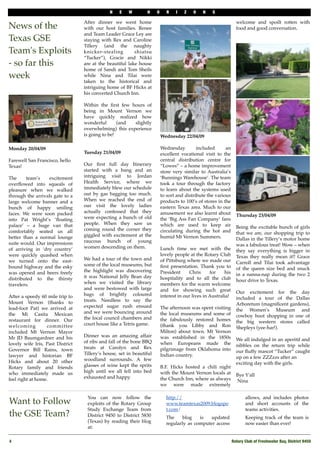 N    E   W        H     O       R   I   Z   O    N   S

                                  After dinner we went home               "                                       welcome and spoilt rotten with
News of the                       with our host families. Renee                                                   food and good conversation.
                                  and Team Leader Grace Ley are                                                   "
Texas GSE                         staying with Rex and Caroline                                                   "
                                  Tillery (and the naughty
Team's Exploits                   knicker-stealing        shiatsu
                                  “Tucker”), Gracie and Nikki
- so far this                     are at the beautiful lake house
                                  home of Sandi and Tom Sheils
week                              while Nina and Tilai were
                                  taken to the historical and
"
                                  intriguing home of BF Hicks at
"
                                  his converted Church Inn.

                                  Within the ﬁrst few hours of
                                  being in Mount Vernon we
                                  have quickly realized how
                                  wonderful       (and  slightly
                                  overwhelming) this experience
                                  is going to be!                         Wednesday 22/04/09
                                  "                                       "
Monday 20/04/09                   "                                       Wednesday         included      an
                                  Tuesday 21/04/09                        excellent vocational visit to the
Farewell San Francisco, hello     "                                       central distribution centre for
Texas!                            Our ﬁrst full day Itinerary             “Lowes” – a home improvement
                                  started with a bang and an              store very similar to Australia’s
The     team’s    excitement      intriguing visit to Jordan              ‘Bunnings Warehouse’. The team
overﬂowed into squeals of         Health Service, where we                took a tour through the factory
pleasure when we walked           immediately blew our schedule           to learn about the systems used
through the arrivals gate to a    out by gas bagging too much.            to sort and distribute the various
large welcome banner and a        When we reached the end of              products to 100’s of stores in the
bunch of happy smiling            our visit the lovely ladies             eastern Texas area. Much to our
faces. We were soon packed        actually confessed that they            amusement we also learnt about
                                  were expecting a bunch of old                                                   Thursday 23/04/09
into Pat Wright’s ‘ﬂoating                                                the ‘Big Ass Fan Company’ fans          "
palace’ – a huge van that         people. When they saw us                which are used to keep air
                                  coming round the corner they                                                    Being the excitable bunch of girls
comfortably seated us all                                                 circulating during the hot and          that we are, our shopping trip to
better than a normal lounge       giggled with excitement at the          humid Mt Vernon Summers.
                                  raucous bunch of young                                                          Dallas in the Tillery’s motor home
suite would. Our impressions                                                                                      was a fabulous treat! Wow – when
of arriving in ‘dry country’      women descending on them.               Lunch time we met with the              they say everything is bigger in
were quickly quashed when                                                 lovely people at the Rotary Club        Texas they really mean it!! Grace
we turned onto the east-          We had a tour of the town and           of Pittsburg where we made our
                                  some of the local museums, but                                                  Carroll and Tilai took advantage
bound highway and the esky                                                ﬁrst presentation. Thank you to         of the queen size bed and snuck
was opened and beers freely       the highlight was discovering           President     Chris      for    his
                                  it was National Jelly Bean day                                                  in a nanna-nap during the two 2
distributed to the thirsty                                                hospitality and to all the club         hour drive to Texas.
travelers.                        when we visited the library             members for the warm welcome
                                  and were bestowed with large            and for showing such great
                                  bags of brightly coloured                                                       Our excitement for the day
After a speedy 60 mile trip to                                            interest in our lives in Australia!     included a tour of the Dallas
Mount Vernon (thanks to           treats. Needless to say the
                                  expected sugar rush ensued                                                      Arboretum (magniﬁcent gardens),
lead-foot Pat) we arrived at                                              The afternoon was spent visiting        the Women’s Museum and
the Mi Casita Mexican             and we were bouncing around             the local museums and some of
                                  the local council chambers and                                                  cowboy boot shopping in one of
restaurant for dinner. Our                                                the fabulously restored homes           the big western stores called
welcoming         committee       court house like a Tetris game.         (thank you Libby and Ron                Shepleys (yee-har!).
included Mt Vernon Mayor                                                  Milton) about town. Mt Vernon
Mr JD Baumgardner and his         Dinner was an amazing affair            was established in the 1850s
                                  of ribs and fall of the bone BBQ                                                We all indulged in an aperitif and
lovely wife Iris, Past District                                           when Europeans made the                 nibbles on the return trip while
Governor Bill Rains, town         treats at Carolyn and Rex               pilgrimage from Oklahoma into
                                  Tillery’s house, set in beautiful                                               our ﬂuffy mascot “Tucker” caught
lawyer and historian BF                                                   Indian country.                         up on a few ZZZzzs after an
Hicks and about 20 other          woodland surrounds. A few               "
                                  glasses of wine kept the sprits                                                 exciting day with the girls.
Rotary family and friends                                                 B.F. Hicks hosted a chili night
who immediately made us           high until we all fell into bed         with the Mount Vernon locals at
                                  exhausted and happy.                                                            Bye Y'all
feel right at home.                                                       the Church Inn, where as always         "Nina
                                  "                                       we were made extremely

                                   You can now follow the                     http://                                  allows, and includes photos
Want to Follow                     exploits of the Rotary Group               www.teamtexas2009.blogspo                and short accounts of the
                                   Study Exchange Team from                   t.com/                                   teams activities.
the GSE Team?                      District 9450 to District 5830             The     blog   is   updated              Keeping track of the team is
                                   (Texas) by reading their blog              regularly as computer access             now easier than ever!
                                   at:

4!                                                                                                              Rotary Club of Freshwater Bay, District 9450
 