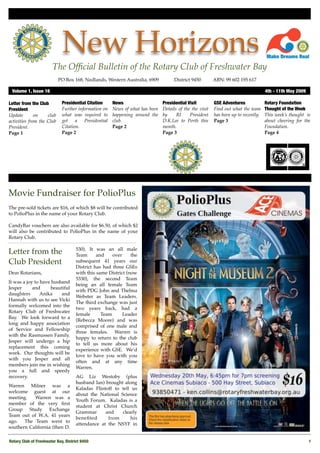 New Horizons
                        The Ofﬁcial Bulletin of the Rotary Club of Freshwater Bay
                           PO Box 168, Nedlands, Western Australia, 6909 !          District 9450!       ABN: 99 602 195 617

 Volume 1, Issue 16"                                                                                                                4th - 11th May 2009

Letter from the Club         Presidential Citation    News                    Presidential Visit         GSE Adventures             Rotary Foundation
President                    Further information on   News of what has been   Details of the the visit   Find out what the team     Thought of the Week
Update        on    club     what was required to     happening around the    by     RI     President    has been up to recently.   This week’s thought is
activities from the Club     get a Presidential       club.                   D.K.Lee to Perth this      Page 3                     about cheering for the
President.                   Citation.                Page 2                  month.                                                Foundation.
Page 1                       Page 2                                           Page 3                                                Page 4




Movie Fundraiser for PolioPlus
The pre-sold tickets are $16, of which $8 will be contributed
to PolioPlus in the name of your Rotary Club.

CandyBar vouchers are also available for $6.50, of which $2
will also be contributed to PolioPlus in the name of your
Rotary Club.

                                     530). It was an all male
Letter from the                      Team      and    over     the
Club President                       subsequent 41 years our
                                     District has had three GSEs
Dear Rotarians,                      with this same District (now
                                     5330), the second Team
It was a joy to have husband
                                     being an all female Team
Jesper      and     beautiful
                                     with PDG John and Thelma
daughters       Anika    and
                                     Webster as Team Leaders.
Hannah with us to see Vicki
                                     The third exchange was just
formally welcomed into the
                                     two years back, had a
Rotary Club of Freshwater
                                     female      Team      Leader
Bay. We look forward to a
                                     (Rebecca Moore) and was
long and happy association
                                     comprised of one male and
of Service and Fellowship
                                     three females. Warren is
with the Rasmussen Family.
                                     happy to return to the club
Jesper will undergo a hip
                                     to tell us more about his
replacement this coming
                                     experience with GSE. We’d
week. Our thoughts will be
                                     love to have you with you
with you Jesper and all
                                     often and at any time
members join me in wishing
                                     Warren.
you a full and speedy
recovery.                            AG Liz Westoby (plus
                                     husband Ian) brought along
Warren Milner was a
                                     Kaladas Flintoff to tell us
welcome guest at our
                                     about the National Science
meeting.   Warren was a
                                     Youth Forum. Kaladas is a
member of the very ﬁrst
                                     student at Christ Church
Group Study Exchange
                                     Grammar      and    clearly
Team out of W.A. 41 years
                                     beneﬁted      from      his
ago. The Team went to
                                     attendance at the NSYF in
southern California (then D.

Rotary Club of Freshwater Bay, District 9450!                                                                                                             1
 