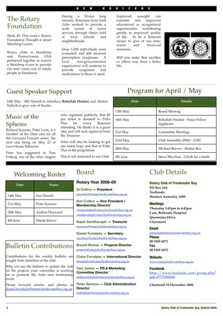 N    E   W        H     O   R    I     Z     O    N   S

                                         During a 10-day long                 Improved      eyesight   can
The Rotary                               mission, Rotarians from both         translate   into    improved

Foundation                               clubs worked to provide a
                                         wide variety of vision
                                                                              educational or occupational
                                                                              opportunities, contributing
                                         services through clinics held        greatly to improved quality
Week 45: This week’s Rotary              at    local   schools    and         of life. To be a Rotarian
Foundation Thought is about              neighborhoods.                       means to give of our time,
Matching Grants.                                                              talent     and       ﬁnancial
                                         Over 1,200 individuals were          resources.
Rotary clubs in Honduras                 evaluated and 600 received
and    Pennsylvania,    USA              prescription eyeglasses. A           Will you make that sacriﬁce
partnered together to receive            local     non-governmental           so others may have a better
a Matching Grant to provide              organization will continue to        life.
eye and vision care to needy             provide     eyeglasses    and
people in Honduras.                      medications to those in need.




Guest Speaker Support                                                                    Program for April / May
14th May - Bill Hassell to introduce Rohallah Haidari and Alistair                           Date                               Details
Tulloch to give vote of thanks.
                                                                              13th May                          Board Meeting
                                     who organises publicity, that $8
Music of the                         per ticket is donated to Polio           14th May                          Rohallah Haidari - Peace Fellow
Spheres                              Plus    for    every     Rotarian
                                     attending, He thinks it is a great
                                                                                                                Applicant
Richard Symons, Peter’s son, is a    idea and will seek approval from         21st May                          Committee Meetings
member of the choir cast for all     the Treasurer
the Giovanni Concert series, the     "

                                     Peter will also be looking to get        23rd May                          Club Assembly (0900 - 1100)
next one being on May 22 at
Govt House Ballroom.                 our name/logo and that of Polio
                                     Plus in the programme                    28th May                          Michael Reeves - Shelter Box
Peter has suggested to Tom
Friberg, one of the other singers    This is not restricted to our Club       4th June                          Steve Weychan - Climb for a Smile




     Welcoming Roster                             Board                                                 Club Details
                                                  Rotary Year 2008-09                                   Rotary Club of Freshwater Bay
      Date                  Name
                                                                                                        PO Box 168,
                                                  Di Collins — President
                                                                                                        Nedlands,
                                                  president@rotaryfreshwaterbay.org.au
 14th May           Sue Hassell                                                                         Western Australia, 6909
                                                  Ken Collins — Vice President /
 21st May           Peter Symons                  Membership Director                                   Meetings
                                                  vicepresident@rotaryfreshwaterbay.org.au              Thursday 5:45pm to 6:45pm
 28th May           Andrea Hayward                                                                      Cafe, Bethesda Hospital
                                                  membership@rotaryfreshwaterbay.org.au
                                                                                                        Queenslea Drive
 4th June           Marija Jelavic                Rajah Senitharajah — Treasurer                        Claremont
                                                  treasurer@rotaryfreshwaterbay.org.au
                                                                                                        Email
                                                  Daniel Forsdyke — Secretary                           president@rotaryfreshwaterbay.org.au
                                                  secretary@rotaryfreshwaterbay.org.au                  Phone!
                                                                                                        08 9385 0471
Bulletin Contributions                            Bryant Stokes — Projects Director
                                                  projects@rotaryfreshwaterbay.org.au
                                                                                                        Fax
                                                                                                        08 9385 0472
Contributions for the weekly bulletin are Claire Forsdyke — International Director                      Website
sought from members of the club.          foundation@rotaryfreshwaterbay.org.au                         www.rotaryfreshwaterbay.org.au
Why not use the bulletin to update the club
                                            Toni James — PR & Marketing                                 Facebook
on the projects your committee is working
                                            Committee Director                                          http://www.facebook.com/group.php?
on or promote the clubs next fundraising
                                            publicrelations@rotaryfreshwaterbay.org.au                  gid=47737002646
event.
Please forward articles and photos to Peter Symons — Club Administration                                Chartered 19 December 2008
daniel.forsdyke@rotaryfreshwaterbay.org.au Director
                                                  clubadmin@rotaryfreshwaterbay.org.au



4!                                                                                                               Rotary Club of Freshwater Bay, District 9450
 