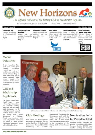 New Horizons
                   The Ofﬁcial Bulletin of the Rotary Club of Freshwater Bay Inc.
                           PO Box 168, Nedlands, Western Australia, 6909 !              District 9450!       ABN: 99 602 195 617

 Volume 1, Issue 18"                                                                                                                  18th - 24th May 2009

Christmas in July            Letter from the Club       Presidential Citations     Peace Fellows             Music of the Spheres     Rotary Foundation
Planning is underway         President                  Details of how the club    The ﬁrst class of Peace   Enjoy a night of         Thought of the Week
for a Christmas in July      Update        on    club   qualiﬁed,    and     the   Fellows started their     entertainment and help   This week’s thought is
event.                       activities from the Club   presentation event.        studies in 2002 - where   raise money for Polio    about       Matching
Page 2                       President.                 Page 2                     are they now?             Plus at the same time.   Grants and their use in
                             Page 2                                                Page 3                    Page 3 & 4               meeting Humanitarian
                                                                                                                                      needs.
                                                                                                                                      Page 4




Manna
Industries
If any members have
small new items (face
c re a m s ,    shampoo,
t o o t h p a st e        /
toothbrushes etc) from
aircraft toiletries bags or
from hotels that are no
longer required, these
items        would       be
welcomed by the Lowes
for distribution by Manna
Industries.


GSE and
Scholarship
Applicants
The District Group Study
Exchange              and
Scholarships Committees
are currently seeking
applicants" for the Group
Study Exchange " to D.
1460 , Normandy area of                            John and Bev Lowe from Manna Industries with Roh and Bryant from RC Freshwater Bay
northern France and for
the     short     term    Peace                                                     International Convention in
Scholarship      in    Thailand.            Club Meetings                           Birmingham and will be             Nomination Form
Would any members who                                                               doing some private travel
know of potential applicants                Toni James and Peter Symons             either side of this event          for President Elect
for either of these Rotary                  will chair the meetings for the         which was all arranged prior
Foundation programs please                  period that Pres. Di Collins will       to the conception of the Secretary Daniel Forsdyke has
talk to Claire Forsdyke.                    be overseas." Ken and Di will be        Rotary Club of Freshwater sent out a Nomination Form for a
                                            attending       the      Rotary         Bay.                         President Elect for 2009-10." Any
                                                                                                                 member wishing to nominate

Rotary Club of Freshwater Bay, District 9450!                                                                                                                1
 