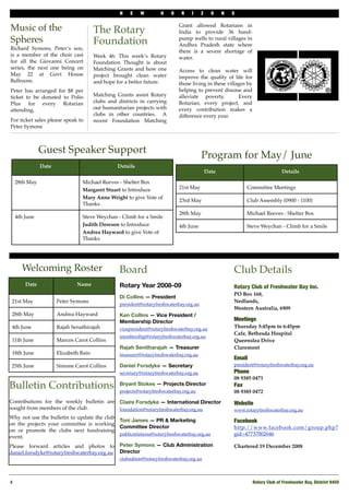 N   E    W        H    O    R    I     Z     O    N   S

                                                                              Grant allowed Rotarians in
Music of the                            The Rotary                            India to provide 36 hand-
Spheres                                 Foundation                            pump wells to rural villages in
                                                                              Andhra Pradesh state where
Richard Symons, Peter’s son,
                                                                              there is a severe shortage of
is a member of the choir cast           Week 46: This week’s Rotary           water.
for all the Giovanni Concert            Foundation Thought is about
series, the next one being on           Matching Grants and how one           Access to clean water will
May 22 at Govt House                    project brought clean water           improve the quality of life for
Ballroom.                               and hope for a better future.         those living in these villages by
Peter has arranged for $8 per                                                 helping to prevent disease and
ticket to be donated to Polio           Matching Grants assist Rotary         alleviate poverty.         Every
Plus for every Rotarian                 clubs and districts in carrying       Rotarian, every project, and
attending,                              out humanitarian projects with        every contribution makes a
                                        clubs in other countries. A           difference every year.
For ticket sales please speak to        recent Foundation Matching
Peter Symons



                Guest Speaker Support
                                                                                          Program for May/ June
                Date                              Details
                                                                                              Date                              Details

     28th May                    Michael Reeves - Shelter Box
                                 Margaret Stuart to Introduce                 21st May                         Committee Meetings
                                 Mary Anne Wright to give Vote of
                                                                              23rd May                         Club Assembly (0900 - 1100)
                                 Thanks
                                                                              28th May                         Michael Reeves - Shelter Box
     4th June                    Steve Weychan - Climb for a Smile
                                 Judith Dowson to Introduce                   4th June                         Steve Weychan - Climb for a Smile
                                 Andrea Hayward to give Vote of
                                 Thanks




       Welcoming Roster                            Board                                                 Club Details
         Date                  Name                Rotary Year 2008-09                                   Rotary Club of Freshwater Bay Inc.
                                                                                                         PO Box 168,
                                                   Di Collins — President
 21st May              Peter Symons                                                                      Nedlands,
                                                   president@rotaryfreshwaterbay.org.au
                                                                                                         Western Australia, 6909
 28th May              Andrea Hayward              Ken Collins — Vice President /
                                                   Membership Director                                   Meetings
 4th June              Rajah Senathirajah          vicepresident@rotaryfreshwaterbay.org.au              Thursday 5:45pm to 6:45pm
                                                                                                         Cafe, Bethesda Hospital
                                                   membership@rotaryfreshwaterbay.org.au
 11th June             Marcos Carot Collins                                                              Queenslea Drive
                                                   Rajah Senitharajah — Treasurer                        Claremont
 18th June             Elizabeth Bain              treasurer@rotaryfreshwaterbay.org.au
                                                                                                         Email
 25th June             Simone Carot Collins        Daniel Forsdyke — Secretary                           president@rotaryfreshwaterbay.org.au
                                                   secretary@rotaryfreshwaterbay.org.au                  Phone!
                                                                                                         08 9385 0471
Bulletin Contributions                             Bryant Stokes — Projects Director
                                                   projects@rotaryfreshwaterbay.org.au
                                                                                                         Fax
                                                                                                         08 9385 0472
Contributions for the weekly bulletin are Claire Forsdyke — International Director                       Website
sought from members of the club.          foundation@rotaryfreshwaterbay.org.au                          www.rotaryfreshwaterbay.org.au
Why not use the bulletin to update the club
                                            Toni James — PR & Marketing                                  Facebook
on the projects your committee is working
                                            Committee Director                                           http://www.facebook.com/group.php?
on or promote the clubs next fundraising
                                            publicrelations@rotaryfreshwaterbay.org.au                   gid=47737002646
event.
Please forward articles and photos to Peter Symons — Club Administration                                 Chartered 19 December 2008
daniel.forsdyke@rotaryfreshwaterbay.org.au Director
                                                   clubadmin@rotaryfreshwaterbay.org.au



4!                                                                                                                Rotary Club of Freshwater Bay, District 9450
 