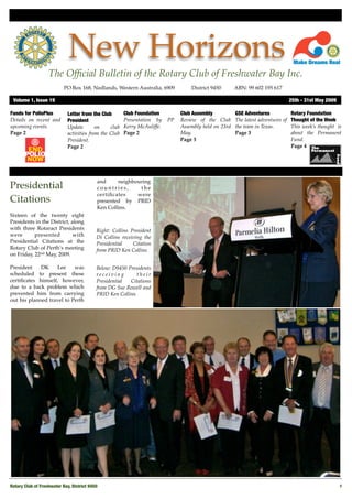 New Horizons
                   The Ofﬁcial Bulletin of the Rotary Club of Freshwater Bay Inc.
                           PO Box 168, Nedlands, Western Australia, 6909 !          District 9450!      ABN: 99 602 195 617

 Volume 1, Issue 19"                                                                                                               25th - 31st May 2009

Funds for PolioPlus          Letter from the Club       Club Foundation         Club Assembly           GSE Adventures             Rotary Foundation
Details on recent and        President                  Presentation by    PP   Review of the Club      The latest adventures of   Thought of the Week
upcoming events.             Update        on    club   Kerry McAuliffe.        Assembly held on 23rd   the team in Texas.         This week’s thought is
Page 2                       activities from the Club   Page 2                  May.                    Page 3                     about the Permanent
                             President.                                         Page 3                                             Fund.
                             Page 2                                                                                                Page 4




                                            and     neighbouring
Presidential                                countries,      the
                                            certiﬁcates    were
Citations                                   presented by PRID
                                            Ken Collins.
Sixteen of the twenty eight
Presidents in the District, along
with three Rotaract Presidents              Right: Collins President
were       presented         with           Di Collins receiving the
Presidential Citations at the               Presidential    Citation
Rotary Club of Perth’s meeting              from PRID Ken Collins
on Friday, 22nd May, 2009.

President    DK     Lee    was              Below: D9450 Presidents
scheduled to present these                  receiving        their
certiﬁcates himself, however,               Presidential  Citations
due to a back problem which                 from DG Sue Rowell and
prevented him from carrying                 PRID Ken Collins
out his planned travel to Perth




Rotary Club of Freshwater Bay, District 9450!                                                                                                             1
 