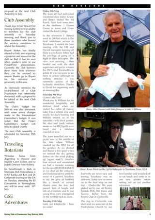 N    E   W        H     O   R    I   Z    O    N   S

proposal at the next Club                   Friday 8th May
Assembly in July.                           The team all had individual
#
                                            vocational days today. Gracie
Club Assembly                               and Renee visited the WJ
                                            Ranch, Nina took some time
Thank you to Jan Stewart for                at the Wellness / Fitness
making Lotterywest available                Centre in town and Grace
to members for the club                     visited the local College.
assembly      on    Saturday                In the afternoon I (Renee)
morning and thank you to                    went to LifeNet which is the
those members who braved                    local ambulance service in
the wintery conditions to                   Texarkana. I started the tour
attend the Assembly .#                      meeting with the HR and
Bryant Stokes has kindly                    Payroll managers learning all
offered to look into acquiring              there was to know. I then had
a projector and screen for the              the privilege of going on a
club so that it has its own                 ﬂight in their helicopter. The
when speakers wish to use                   view was amazing. I then
PowerPoint       presentations.#            headed out with the shift
Currently the club borrows                  supervisor and got to witness
these items from wherever                   the EMT's and Paramedics in
they can be sourced so                      action. It was awesome to see
sincere thanks go to Bryant                 them in action (although on
for    his    initiative   and              nothing serious) I was
generosity in this area.                    extremely jealous of the
#                                           hydraulic stretchers. Thanks
As previously mentions the                  to David for organising such
establishment of a Club                     an amazing day.
Foundation was extensively                  Saturday 9th May
discussed, with a proposal to               Grassy Lake Tour
be tabled at the next Club                  Thank you to William for his
Assembly.                                   wonderful hospitality and
The Club’s budget for                       delicous food when we
2009-10 was also discussed,                 visited his cabin at Grassy                 Above: Alan Stewart with Baby Jumpers to take to Wiluna
with some minor changes                     Lake. It is a natural area used
made to the International                   mostly for duck hunting and
Committee’s budget. It was                  William treated us to his
noted    that    the    Project             speciality - wild duck gumbo.
Committee’s budget will                     We also had fresh salmon
need to tabled shortly.                     steaks on the BBQ (grill), corn
                                            bread     and     a    fabulous
The next Club Assembly is                   crawﬁsh et tu fe.
scheduled for Saturday 25th
July.                                       The team travelled out to a
                                            picnic area in the middle of
                                            the lake where William
Traveling                                   cranked up the BBQ for all
                                            the goodies. As we chatted
Rotarians                                   and shared a few quiet wines
                                            we noticed the sky getting
Welcome     home       from                 darker and the wind picking
Argentina to Simone and                     up (again eeek!!). Another
Marcos Carot Collins and to                 boat arrived and announced
Judith Dowson from Sydney.#                 we had a tornedo warning
Jes Senathirajah is back in                 for the area (EEEEEKKKKK!!)
                                                                                  Above: Renee Wirth on the LifeNet helicopter is Texarkana, Texas, USA
Malaysia, Roh Siriwardena is                so we shut all the windows
in Sri Lanka and Ken and Di                 and hunkered down until the            Farewells are never easy and           host families and trundled off
Collins are leaving for the UK              worst of it passed. Needless           leaving Texarkana was no               to eat lunch and settle in to
on Tuesday, attending the RI                to say the girls all babbled           different. Today saw us move           our new abodes before
Convention in Birmingham,                   like a bunch of excited                on to the ﬁnal stop on our             setting out on yet another
and will be away until# 10th                chooks once the fear had               trip - Clarksville. We were            adventure.
July.                                       passed. Lots of laughs and             picked up by our old Rotary
                                            talk of a fatalistic end to our        Friends PDG Bill Rains and
                                            young lives were entertained           Tammy Taylor from the
GSE                                         on the wet trip back to shore.         Rotary Club of Clarksville.
                                            Tuesday 12th May                       The trip to Clarksville was
Adventures                                  Look out Clarksville - here            short and we were met at the
                                            we come!                               Presbyterian Church by our


Rotary Club of Freshwater Bay, District 9450!                                                                                                             3
 