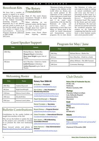 N   E    W        H    O     R   I      Z     O    N   S


Bowelscan Kits                          The Rotary
                                                                               “Rotarians of today are leaving
                                                                               a legacy to the children of the
                                                                                                                          that Rotarians of today not
                                                                                                                          only make it a habit of making

We have had a number of                 Foundation                             world when we, Rotary, join
                                                                               our world partners in the
                                                                                                                          an annual contribution each
                                                                                                                          and every year, but leave a
queries in regard to an article                                                celebration of the certiﬁcation            percentage of their estate or a
in the West Australian on the           Week 47: This week’s Rotary            of the eradication of polio from           one-time signiﬁcant gift to The
11th of May, the article related        Foundation Thought is about            the world. More importantly,               Rotary        Foundation’s
to the Federal Government               the Permanent Fund.                    and       I   do  mean      more           Permanent Fund? This should
Screening Program.         # The        When     reﬂecting    on    our        importantly, is the fact that the          be the dream, goal and reality
Bowelscan kit is not affected           personal estates and the legacy        Rotarians      of   today    and           of all Rotarians. We need just
and any result is correct as at         we want to leave, have we              t o m o r ro w    have        the          look and see and feel and touch
the time the sample was taken.#         thought about how much we              opportunity to leave their own             the wonderful programs and
Any queries in regard to the            can afford to give away?               legacy of ‘doing good in the               projects we are continually
Government         S c re e n i n g                                            world’ for future educational              completing that help the world
Program should be addressed             Trustee Louis Piconi shares            and       humanitarian    service          know a more humane society
to 1800 118 868.                        these   inspiring  remarks:            programs. Do we dare dream                 and a more peaceful world.”
Jeff Cairns



                Guest Speaker Support
                                                                                            Program for May/ June
                Date                               Details
                                                                                                Date                              Details

     28th May                    Michael Reeves - Shelter Box
                                 Margaret Stuart to Introduce                   28th May                         Michael Reeves - Shelter Box
                                 Mary Anne Wright to give Vote of
                                                                                4th June                         Steve Weychan - Climb for a Smile
                                 Thanks
                                                                                11th June                        Jeffrey Williams - The 2006 Tsunami
     4th June                    Steve Weychan - Climb for a Smile
                                 Judith Dowson to Introduce                     18th June                        Committee Meetings
                                 Andrea Hayward to give Vote of
                                 Thanks




       Welcoming Roster                             Board                                                  Club Details
         Date                  Name                 Rotary Year 2008-09                                    Rotary Club of Freshwater Bay Inc.
                                                                                                           PO Box 168,
                                                    Di Collins — President
 28th May              Andrea Hayward                                                                      Nedlands,
                                                    president@rotaryfreshwaterbay.org.au
                                                                                                           Western Australia, 6909
 4th June              Rajah Senathirajah           Ken Collins — Vice President /
                                                    Membership Director                                    Meetings
 11th June             Marcos Carot Collins         vicepresident@rotaryfreshwaterbay.org.au               Thursday 5:45pm to 6:45pm
                                                                                                           Cafe, Bethesda Hospital
                                                    membership@rotaryfreshwaterbay.org.au
 18th June             Elizabeth Bain                                                                      Queenslea Drive
                                                    Rajah Senitharajah — Treasurer                         Claremont
 25th June             Simone Carot Collins         treasurer@rotaryfreshwaterbay.org.au
                                                                                                           Email
                                                    Daniel Forsdyke — Secretary                            president@rotaryfreshwaterbay.org.au
                                                    secretary@rotaryfreshwaterbay.org.au                   Phone!
                                                                                                           08 9385 0471
Bulletin Contributions                              Bryant Stokes — Projects Director
                                                    projects@rotaryfreshwaterbay.org.au
                                                                                                           Fax
                                                                                                           08 9385 0472
Contributions for the weekly bulletin are Claire Forsdyke — International Director                         Website
sought from members of the club.          foundation@rotaryfreshwaterbay.org.au                            www.rotaryfreshwaterbay.org.au
Why not use the bulletin to update the club
                                            Toni James — PR & Marketing                                    Facebook
on the projects your committee is working
                                            Committee Director                                             http://www.facebook.com/group.php?
on or promote the clubs next fundraising
                                            publicrelations@rotaryfreshwaterbay.org.au                     gid=47737002646
event.
Please forward articles and photos to Peter Symons — Club Administration                                   Chartered 19 December 2008
daniel.forsdyke@rotaryfreshwaterbay.org.au Director
                                                    clubadmin@rotaryfreshwaterbay.org.au



4!                                                                                                                  Rotary Club of Freshwater Bay, District 9450
 