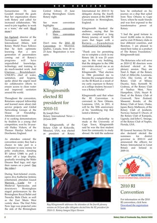 N    E    W         H    O    R    I   Z    O    N    S

humanitarian      Dr.      Jane   Central Library 23 June                 International for 2010-11 by              how he embarked on his
Goodall stressed the goals        during Birmingham Greets                delegates during the fourth               journey on a ship that sailed
that her organization shares      Rotary night.                           plenary session at the 2009 RI            from New Orleans to Cape
with Rotary and called for                                                Convention in Birmingham,                 Town, where he made friends
increased collaboration. "We      See     more        convention          England.                                  and was ﬁrst exposed to the
need to join together, to work    highlights                                                                        transformative power of
as a team," she said. (Read          1     View       convention          Klinginsmith thanked the                  Rotary.
more.)                                     photos                         audience, saying that his
                                     2     View       convention          election completed a long                 "I had the good fortune to
Jan Egeland, director of the               videos                         Rotary journey of nearly 50               travel 16,000 miles in Africa
Norwegian       Institute    of                                           years that began with a                   and to visit 35 Rotary clubs in
International Affairs, told       Don't miss the 2010 RI                  Rotary       Foundation                   four different countries, and
Rotary World Peace Fellows        Convention in Montréal,                 Ambassadorial Scholarship.                therefore, I am pleased to
that he feels optimistic          Québec, Canada, from 20 to                                                        stand here today as a product
knowing      that     a    new    23 June. Registration is now            "Thank you for permitting                 of The Rotary Foundation,"
generation of peacemakers         open.                                   me to complete a circle in my             Klinginsmith said.
coming out of Rotary's                                                    Rotary life. It was 25 years
programs        will      have                                            ago, in this very building,               The Rotarians who will serve
unparalleled       knowledge,                                             that the delegates to the 1984            as 2010-12 RI directors were
technology, and training to                                               convention elected me as an               declared elected at the
do much-needed work. And                                                  RI       d i r e c t o r, " said          plenary session. They are
Clarissa       Brocklehurst,                                              Klinginsmith. "That election              Noel A. Bajat, of the Rotary
UNICEF's chief of water,                                                  in 1984 permitted me to                   Club of Abbeville, Louisiana,
sanitation,   and      hygiene,                                           become the youngest director              USA; Elio Cerini, of the
spoke about the urgent need                                               on the RI Board as a result of            Rotary Club of Milano
for collaborative efforts to                                              my early exposure to Rotary               Duomo, Italy; Kenneth W.
ensure access to clean water                                              as a college student, because I           Grabeau, of the Rotary Club
and improved sanitation
around the world.
                                  Klinginsmith                            was a Rotary Scholar."                    of Nashua West, New
                                                                                                                    Hampshire, USA; Stuart B.
                                                                          Klinginsmith said that when               Heal, of the Rotary Club of
Throughout the convention,        elected RI                              the    RI      Convention  is             Cromwell, New Zealand;
Rotarians enjoyed fellowship                                              convened in New Orleans,                  Masaomi Kondo, of the
and learned more about club       president for                           Louisiana, USA, in 2011, it               Rotary Club of Senri, Osaka,
service projects and Global                                               will be the 50th anniversary              Japan; Barry Matheson, of the
Networking Groups at the          2010-11                                 of his "monthlong trip that               Rotary Club of Jessheim,
House      of     Friendship.     By Joseph Derr                          lasted a lifetime."                       Norway; Samuel F. Owori, of
Attendees were treate             Rotary International News –                                                       the Rotary Club of Kampala,
d to cooking demonstrations       24 June 2009                            Awarded a scholarship to                  Uganda; and John C. Smarge,
by ﬁnalists in a young chef                                               study at the University of                of the Rotary Club of Naples,
competition, won by 16-year-      Ray Klinginsmith, of the                Cape Town, Klinginsmith                   Florida, USA.
old Hailey Vickers, of the        Rotary Club of Kirksville,              said he was the ﬁrst student
Thomas Hardye School in           Missouri, USA, was elected              from his community to study               RI General Secretary Ed Futa
Dorchester, England.              as president of Rotary                  abroad. He told the audience              also declared elected the
                                                                                                                    nominees      for     district
As attendees entered the                                                                                            governor in 2010-11 and
convention center, they had a                                                                                       announced the ofﬁcers for
chance to take part in a                                                                                            Rotary International in Great
fundraiser to raise money for                                                                                       Britain and Ireland in
polio eradication, donating                                                                                         2009-10.
₤5 (about US$8) to pull a
sticker off a large display,
gradually revealing the Make
Dreams Real logo, and sign
their names on a panel. (See
the video.)

During host-ticketed events,
opera diva Katherine Jenkins
entertained, attendees toured
Warwick      Castle   for   a
Medieval Spectacular, and
downtown         Birmingham
                                                                                                                    2010 RI
staged performances by the
Birmingham Royal Ballet and
                                                                                                                    Convention
Treorchy Male Choir, as well
as the East Meets West                                                                                              For information on the 2010
variety show. The End Polio                                                                                         RI convention, click here:
                                     Ray Klinginsmith addresses the attendees at the fourth plenary                 Download the registration
Now logo was projected onto
                                     session on 24 June after delegates elected him the RI president for            form
the side of the Birmingham
                                     2010-11. Rotary Images/Alyce Henson

2
                                                                                                           Rotary Club of Freshwater Bay, District 9450
 