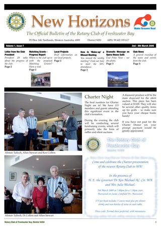 New Horizons
                        The Ofﬁcial Bulletin of the Rotary Club of Freshwater Bay
                           PO Box 168, Nedlands, Western Australia, 6909 !        District 9450!    ABN: 99 602 195 617

 Volume 1, Issue 7"                                                                                                       2nd - 8th March 2009

Letter from the Club       Matching Grants -         Local Projects         How to ‘Make-up’ a      Dramatic Message on    Club News
President                  Progress Report           Brief information on   Missed Meeting          Opera House Sails      A general roundup of
President Di talks         Where is the club up to   our local projects.    You missed the weekly   End Polio Now - see    the news and events
about the progress of      with the proposed         Page 2                 meeting? Find out how   the photo.             from the club.
the club.                  Matching       Grants?                           to meet the 50%         Page 3                 Page 4
Page 2                     Have a read.                                     attendance.
                           Page 2                                           Page 3




                                                                                                                 A diamond pendant will be the
                                                                               Charter Night                     main drawcard for the silent
                                                                                                                 auction. This piece has been
                                                                               The ﬁnal numbers for Charter
                                                                                                                 valued at $1100. They will also
                                                                               Night are in! We have 113
                                                                                                                 be several other quality items
                                                                               members and guests attending
                                                                                                                 up for grabs - so make sure
                                                                               this signiﬁcant event in the
                                                                                                                 you have your cheque books
                                                                               club’s formation.
                                                                                                                 handy!
                                                                               During the evening the club
                                                                                                                 If you have not paid for the
                                                                               will be conducting several
                                                                                                                 Charter Dinner yet, your
                                                                               fundraising events, which will
                                                                                                                 prompt payment would be
                                                                               primarily take the form of
                                                                                                                 greatly appreciated.
                                                                               rafﬂes and silent auctions.




Alistair Tulloch, Allan Stewart and Ken Collins




Alistair Tulloch, Di Collins and Allan Stewart

Rotary Club of Freshwater Bay, District 9450!                                                                                                    1
 