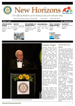 New Horizons
                        The Ofﬁcial Bulletin of the Rotary Club of Freshwater Bay
                           PO Box 168, Nedlands, Western Australia, 6909 !        District 9450!      ABN: 99 602 195 617

 Volume 1, Issue 8"                                                                                                            9th - 15th March 2009

Letter from the Club       Reach Out               Club Constitution and    Charter Night Photos      Rotar y Foundation        Four Way Test
President                  Sir Clem Renouf, Past   the ABC’s of Rotary      A small selection of      Thought of the Week       Of the things we think,
President Di talks         Rotary International    Information        and   photos, and where to      Volunteer      Service    do and say.
about the progress of      President.              background on Rotary     access    the    online   Groups.                   Page 4
the club.                  Page 2                  and Rotary Clubs.        gallery.                  Page 3
Page 2                                             Page 3                   Page 3




                                                                                      Charter Night                     World Rotaract
                                                                                      Thursday March 5th was            Week
                                                                                      the Charter Night Dinner          The week of 9-13 March is
                                                                                      for the Rotary Club of            2009 World Rotaract Week!
                                                                                      Freshwater       Bay.   The       It is a time when Rotaract
                                                                                      function was held at              clubs around the world are
                                                                                      Burswood on Swan function         encouraged to partner with
                                                                                      centre. The ﬁnal attendance       their sponsoring Rotary
                                                                                      was 110 made up of                clubs to commemorate the
                                                                                      Rotarians,      family    of      founding     of    the ﬁrst
                                                                                      Rotarians, friends of Rotary      Rotaract club in 1968.
                                                                                      and guests. We were               Rotaract = Rotary in Action"
                                                                                      privileged to have the            The aims of Rotoract are:
                                                                                      company of a very special         1. To develop professional
                                                                                      guest and Rotarian, H.E. the      and leadership skills
                                                                                      Governor Dr Ken Michael           2. To emphasize respect for
                                                                                      and Mrs Julie Michael.            the rights of others, based
                                                                                                                        on recognition of the worth
                                                                                      During the evening a rafﬂe        of each individual
                                                                                      was held, with prizes             3. To recognize the dignity
                                                                                      donated to the club. The          and value of all useful
                                                                                      total prize pool totaled 27       occupations                as
                                                                                      items, with a good variety        opportunities to serve
                                                                                      up        for     grabs.          4.! To recognize, practice,
                                                                                      Congratulations to all the        and       promote      ethical
                                                                                      winners, and a big thank          standards as leadership
                                                                                      you to Mrs Julie Michael for      qualities and vocational
                                                                                      drawing all the winning           responsibilities
                                                                                      rafﬂe tickets.                    5.! To develop knowledge
                                                                                                                        and understanding of the
                                                                                      Two silent auctions were          needs,      problems,     and
                                                                                      also   held    during   the       opportunities      in      the
                                                                                      evening. The ﬁrst was for a       community and worldwide
                                                                                      diamond pendant valued at         6.! To provide opportunities
                                                                                      $1100. The second was for a       for personal and group
                                                                                      special canister of Punch         activities to serve the
                                                                                      Coffee. Congratulations to        community and promote
                                                                                      Rotarian Michael Reeves on        international understanding
                                                                                      winning both auctions!            and goodwill toward all
                       Governor Ken Michael at the Charter Night
                                                                                                                        people

Rotary Club of Freshwater Bay, District 9450!                                                                                                          1
 