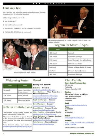 N    E   W        H    O    R    I     Z   O   N   S


Four Way Test
The Four Way Test, which has been translated into more than 100
languages, asks the following questions:

Of the things we think, say or do

1.! Is it the TRUTH?
!
2.! Is it FAIR to all concerned?
!
3.! Will it build GOODWILL and BETTER FRIENDSHIPS?

4.! Will it be BENEFICIAL to all concerned?




                                                                      PDG Bill Benbow presenting the Lectern, Gong and Gavel to Charter Club
                                                                      President Di Collins

                                                                               Program for March / April
                                                                                      Date                               Details

                                                                         12th March                     Rotoract

                                                                         19th March                     Committee Meetings

                                                                         25th March                     Board Meeting @ Ken & Di’s House

                                                                         26th March                     Vietnam - Lyn Packer

                                                                         2nd April                      Mission of Hope - India - Br. James

                                                                         9th April                      Dreamﬁt - Darren Lomman
                Andrea Hayward and Roger Marston
                                                                         16th April                     Committee Meetings



     Welcoming Roster                         Board                                               Club Details
                                                                                                  Rotary Club of Freshwater Bay
        Date                  Name            Rotary Year 2008-09                                 PO Box 168,
                                                                                                  Nedlands,
                                              Di Collins — President
                                                                                                  Western Australia, 6909
 5th March             Simone Carot Collins   president@rotaryfreshwaterbay.org.au
                       & Peter Symons         Ken Collins — Vice President /                      Meetings
                                              Membership Director                                 Thursday 5:45pm to 6:45pm
 12th March            Judith Dowson          vicepresident@rotaryfreshwaterbay.org.au
                                                                                                  Cafe, Bethesda Hospital
                                              membership@rotaryfreshwaterbay.org.au               Queenslea Drive
 19th March            Mary-Ann Wright        Rajah Senitharajah — Treasurer                      Claremont
                                              treasurer@rotaryfreshwaterbay.org.au
                                              Daniel Forsdyke — Secretary                         Email
                                                                                                  president@rotaryfreshwaterbay.org.au
                                              secretary@rotaryfreshwaterbay.org.au
Bulletin Contributions                        Bryant Stokes — Projects Director
                                                                                                  Phone!
                                                                                                  08 9385 0471
                                              projects@rotaryfreshwaterbay.org.au
                                                                                                  Fax
Contributions for the weekly bulletin are Claire Forsdyke — International Director                08 9385 0472
sought from members of the club.            foundation@rotaryfreshwaterbay.org.au
                                                                                                  Website
Why not use the bulletin to update the club Glenn Darlington — President Nominee /
on the projects your committee is working Public Relations Director
                                                                                                  www.rotaryfreshwaterbay.org.au

on or promote the clubs next fundraising publicrelations@rotaryfreshwaterbay.org.au               Facebook
event.                                   Peter Symons — Finance Director                          http://www.facebook.com/group.php?
                                              ﬁnance@rotaryfreshwaterbay.org.au                   gid=47737002646
Please forward articles and photos to
daniel.forsdyke@rotaryfreshwaterbay.org.au
                                                                                                  Chartered 19 December 2008


4!                                                                                                         Rotary Club of Freshwater Bay, District 9450
 