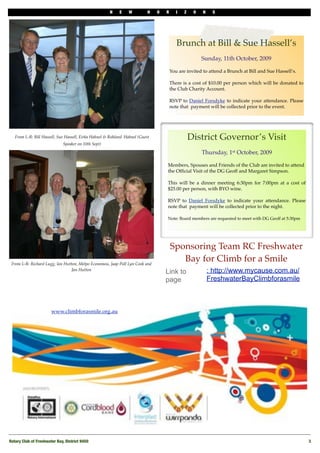 N    E       W       H   O   R      I   Z    O   N    S




                                                                                          Brunch at Bill & Sue Hassell’s
                                                                                                       Sunday, 11th October, 2009

                                                                                       You are invited to attend a Brunch at Bill and Sue Hassell’s.

                                                                                       There is a cost of $10.00 per person which will be donated to
                                                                                       the Club Charity Account.

                                                                                       RSVP to Daniel Forsdyke to indicate your attendance. Please
                                                                                       note that payment will be collected prior to the event.




                                                               !
   From L-R: Bill Hassell, Sue Hassell, Eirka Hahnel & Rohland Hahnel (Guest                      District Governor’s Visit
                              Speaker on 10th Sept)

                                                                                                       Thursday, 1st October, 2009

                                                                                   Members, Spouses and Friends of the Club are invited to attend
                                                                                   the Ofﬁcial Visit of the DG Geoff and Margaret Simpson.

                                                                                   This will be a dinner meeting 6:30pm for 7:00pm at a cost of
                                                                                   $25.00 per person, with BYO wine.

                                                                                   RSVP to Daniel Forsdyke to indicate your attendance. Please
                                                                                   note that payment will be collected prior to the night.

                                                                                   Note: Board members are requested to meet with DG Geoff at 5:30pm




                                                                                       Sponsoring Team RC Freshwater
 From L-R: Richard Lugg, Ian Hutton, Melpo Economou, Jaap Poll Lyn Cook and
                                                                                          Bay for Climb for a Smile
                                 Jan Hutton
                                                                                   Link to                 : http://www.mycause.com.au/
                                                                                   page                    FreshwaterBayClimbforasmile



                       www.climbforasmile.org.au




Rotary Club of Freshwater Bay, District 9450!                                                                                                          3
 