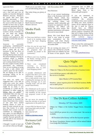 N   E    W       H     O   R    I    Z   O     N   S

appreciate them.                    Thank you to you both, I hope      6th November 2009                       nomination fees of $500 are
                                    you are both ticking along well.                                           payable to Rotary WA Cord
I just thought I would swing                                           Dear Rotarians                          Blood Bank Trust a tax
you a line and give you an          May today bring you plenty of                                              deductable gift recipient.
update on Anawim Aboriginal         smiles,                            One of our current fundraising
Women's Services. Thankyou                                             ideas is the Kwinana Golf Club          If you are interested in
for goods that have been            Kym                                Charity Match which has                 nominating a team please
donated previously – They                                              attracted sponsorship of $20,000.       complete       the       attached
have been a major help. Over        ER Coordinator                     The     winning      teams   will       nomination form, team numbers
the course of the last couple of    Ruah-Anawim Aboriginal             nominate which deductible gift          are ﬁlling fast. Team members
months we have seen so much         Women's Services                   recipient (as registered with the       names can be adjusted closer to
community generosity that has                                          Australian Tax Ofﬁce) will              the day if need be. Players
meant we have been able to be                                          receive the prize money. The            should     have     an     Ofﬁcial
better resourced in assisting       Media Flash                        attached information will explain       Australian Golf (AGU) handicap;
women’s needs. Currently we                                            the event in more detail.               players without a handicap will
do not need any further             October                                                                    play off 15. Rules of play will be
donations of goods like                                                Rotary WA Cord Blood Bank               available from the Kwinana Golf
                                                                                                               Club       website        http://
toiletries and pyjamas etc and      !   Does your club have a notice   Trust is now ready to accept
                                                                                                               www.kwinanagolfclub.com.au/
probably wont for the next 2 or         board at its meeting venue     team nominations for the
3 months.                               or in the local shopping       Kwinana Golf Club Charity               welcome/index.mhtm
                                        Centre?                        Match to be held on Friday 6th
Anawim         is      currently                                       November 2009.                          Please contact the undersigned if
                                                                                                               you have any questions. Yours
undergoing refurbishment!!!!        !   How do you let your local
                                                                                                               sincerely
Believe it or not we have not           community know about all       We are inviting ten teams of 3
had a paint job or new                  the programs that are          players who will bid for a fourth
furniture in the last 30yrs of          available for people in the    player from our celebrity list and      John Iriks
opening. Thanks to some                 community?                     26 teams of four players. Team          E-mail john_jiriks@iinet.net.au
funding that has been received,
the entire building is having an    !   What is your way of getting
overhaul which is fantastic             the Rotary message out to
news for us. We will be closed          the wider community?
and working limited hours for                                                                      Quiz Night
the next couple of weeks whilst     !   Have      you    considered
renovations are underway.               running       a      Rotary                      Wednesday, 21st October, 2009
Now we are working on trying            Information Day at your
to create a safe, artistic and          local shopping centre?             7:00pm for 7:30pm at the Burswood On Swan Function Centre
creative space for the women.        
We are hoping to be able to         A portable whiteboard with             Cost is $10.00 per person, with tables of 8. 
encourage clients to be as          magnets that allow you to take         Bar service is available. 
involved as possible.               information everywhere you
                                    have a club activity is one way
Last time we spoke you                                                                       Quiz Master is PP Graeme Bain 
                                    of getting the message over. By
suggested that I was able to        putting messages up at your
email once every few weeks                                                 Members - please organise prizes for the Silent Auctions, Rafﬂes
                                    “sausage sizzle” you can alert
with particular goods that we                                              and as tables prizes.
                                    people about Rotary.
might be in need. I was
wondering if I could ask for                                               Please start getting the word out and putting together tables!
                                    The whiteboard can be used at
donations of either wool, or        club meetings as a reminder to
ﬁshing line, or paints? I           club members all the current
understand that you may not         and proposed events of the
wish to contribute to these         club.
goods considering they are
need deemed as essential life       We can never do enough to                       The Dr Ken Collins Address
items. I have had a few women       keep the activities of our great
of late who have started            organization in the public eye.                          Monday, 16th November, 2009
knitting classes or want to
paint us some artwork for our       Contact PDG Ian Murray if you          7:00pm for 7:30pm at the Golden Nugget Room, Gloucester
new Day Centre. It is really        need some help with your PR:           Park. 
fantastic that women want to        Ph: 9276 7977     
contribute to redesigning a         Mob: 0414 927 679                      Cost is $45.00 per person for a two course meal.  Bar service is
new space; it is just difﬁcult in   Email:                                 available. 
obtaining money for craft type      iwmurray@iprimus.com.au
supplies because generally we
                                                                               RI President John Kenny will be the keynote speaker. 
are only able to use money for
essential items.                    Kwinana Golf                           The Rotary Foundation Alumni speaker will be retired Federal
 
I thought I would at least ask      Club Charity                           Court Judge Bob Nicholson. 
you and see what you thought.
                                    Match

4!                                                                                                          Rotary Club of Freshwater Bay, District 9450
 