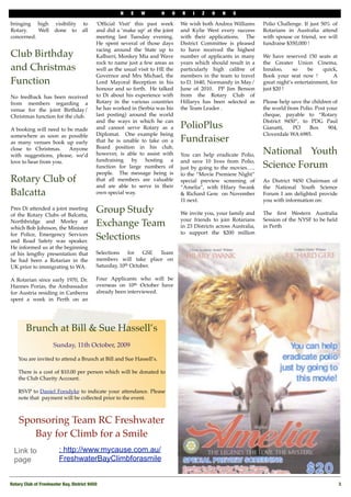 N   E   W        H   O    R    I   Z   O    N   S

bringing high         visibility    to      ‘Ofﬁcial Visit’ this past week      We wish both Andrea Williams        Polio Challenge. If just 50% of
Rotary.   Well        done to       all     and did a ‘make up’ at the joint    and Kylie West every success        Rotarians in Australia attend
concerned.                                  meeting last Tuesday evening.       with their applications.   The      with spouse or friend, we will
                                            He spent several of those days      District Committee is pleased       fundraise $350,000 !
                                            racing around the State up to       to have received the highest         
Club Birthday                               Kalbarri, Monkey Mia and Wave       number of applicants in many        We have reserved 150 seats at
                                            rock to name just a few areas as    years which should result in a      the Greater Union Cinema,
and Christmas                               well as the usual visit to HE the   particularly high calibre of        Innaloo,     so     be    quick, 
                                            Governor and Mrs Michael, the       members in the team to travel       Book your seat now !           A
Function                                    Lord Mayoral Reception in his       to D. 1640, Normandy in May/        great night’s entertainment, for
                                            honour and so forth.  He talked     June of 2010.   PP Jim Benson       just $20 !
No feedback has been received               to Di about his experience with     from the Rotary Club of              
from members regarding a                    Rotary in the various countries     Hillarys has been selected as       Please help save the children of
venue for the joint Birthday/               he has worked in (Serbia was his    the Team Leader .                   the world from Polio. Post your
Christmas function for the club.            last posting) around the world                                          cheque, payable to “Rotary
                                            and the ways in which he can                                            District 9450”, to PDG Paul
A booking will need to be made              and cannot serve Rotary as a        PolioPlus                           Gianatti,    PO      Box    904,
somewhere as soon as possible               Diplomat.   One example being                                           Cloverdale WA 6985.
as many venues book up early                that he is unable to take on a      Fundraiser
                                            Board position in his club,
close to Christmas.   Anyone
with suggestions, please, we’d              however, is able to assist with     You can help eradicate Polio,       National Youth
love to hear from you.                      fundraising by hosting a            and save 10 lives from Polio,
                                            function for large numbers of       just by going to the movies…..      Science Forum
                                            people.   The message being is      to the “Movie Premiere Night”        
Rotary Club of                              that all members are valuable       special preview screening of        As District 9450 Chairman of
                                            and are able to serve in their      “Amelia”, with Hilary Swank         the National Youth Science
Balcatta                                    own special way.                    & Richard Gere  on November         Forum I am delighted provide
                                                                                11 next.                            you with information on:
                                                                                                                     
Pres Di attended a joint meeting
of the Rotary Clubs of Balcatta,
                                            Group Study                         We invite you, your family and      The ﬁrst Western Australia
                                                                                your friends to join Rotarians      Session of the NYSF to be held
Northbridge and Morley at
which Bob Johnson, the Minister
                                            Exchange Team                       in 23 Districts across Australia,   in Perth
                                                                                to support the $200 million          
for Police, Emergency Services
and Road Safety was speaker. 
                                            Selections
He informed us at the beginning
of his lengthy presentation that            Selections    for   GSE Team
he had been a Rotarian in the               members will take place on
UK prior to immigrating to WA.              Saturday, 10th October.

A Rotarian since early 1970, Dr.            Four Applicants who will be
Hannes Porias, the Ambassador               overseas on 10th October have
for Austria residing in Canberra            already been interviewed.
spent a week in Perth on an




        Brunch at Bill & Sue Hassell’s
                      Sunday, 11th October, 2009

    You are invited to attend a Brunch at Bill and Sue Hassell’s.

    There is a cost of $10.00 per person which will be donated to
    the Club Charity Account.

    RSVP to Daniel Forsdyke to indicate your attendance. Please
    note that payment will be collected prior to the event.



    Sponsoring Team RC Freshwater
       Bay for Climb for a Smile
  Link to                : http://www.mycause.com.au/
  page                   FreshwaterBayClimbforasmile


Rotary Club of Freshwater Bay, District 9450!                                                                                                        3
 